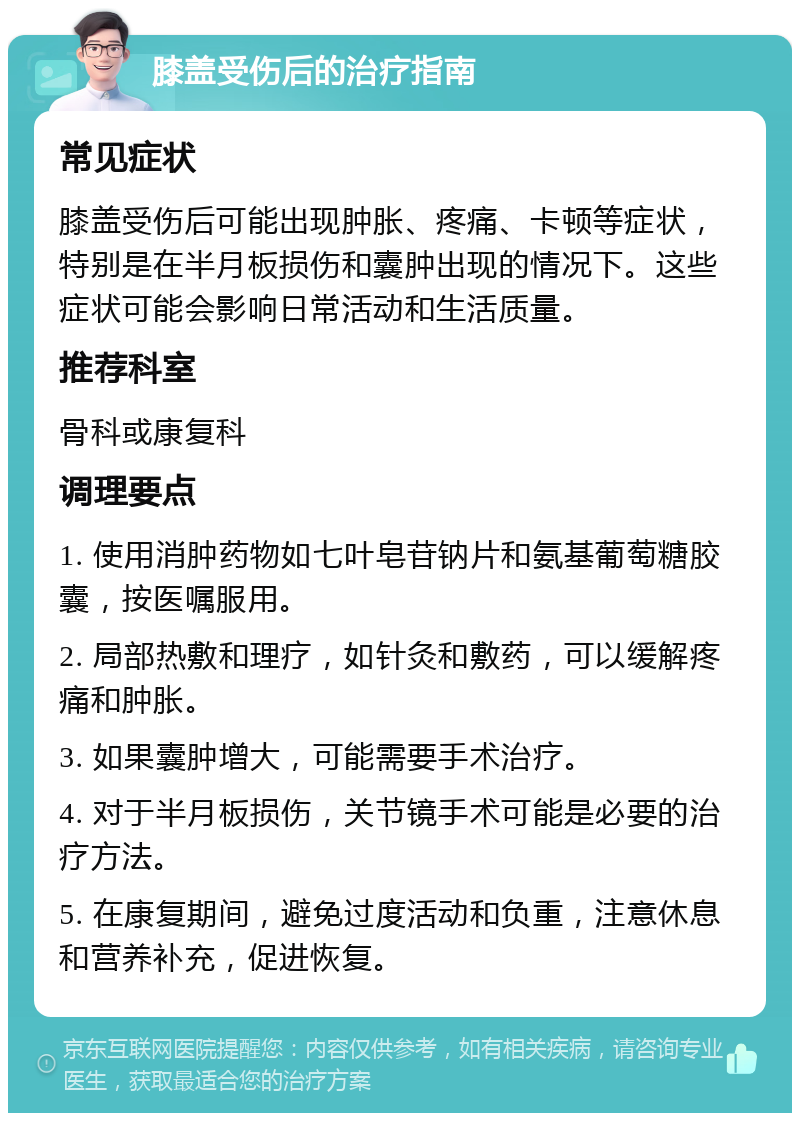 膝盖受伤后的治疗指南 常见症状 膝盖受伤后可能出现肿胀、疼痛、卡顿等症状，特别是在半月板损伤和囊肿出现的情况下。这些症状可能会影响日常活动和生活质量。 推荐科室 骨科或康复科 调理要点 1. 使用消肿药物如七叶皂苷钠片和氨基葡萄糖胶囊，按医嘱服用。 2. 局部热敷和理疗，如针灸和敷药，可以缓解疼痛和肿胀。 3. 如果囊肿增大，可能需要手术治疗。 4. 对于半月板损伤，关节镜手术可能是必要的治疗方法。 5. 在康复期间，避免过度活动和负重，注意休息和营养补充，促进恢复。