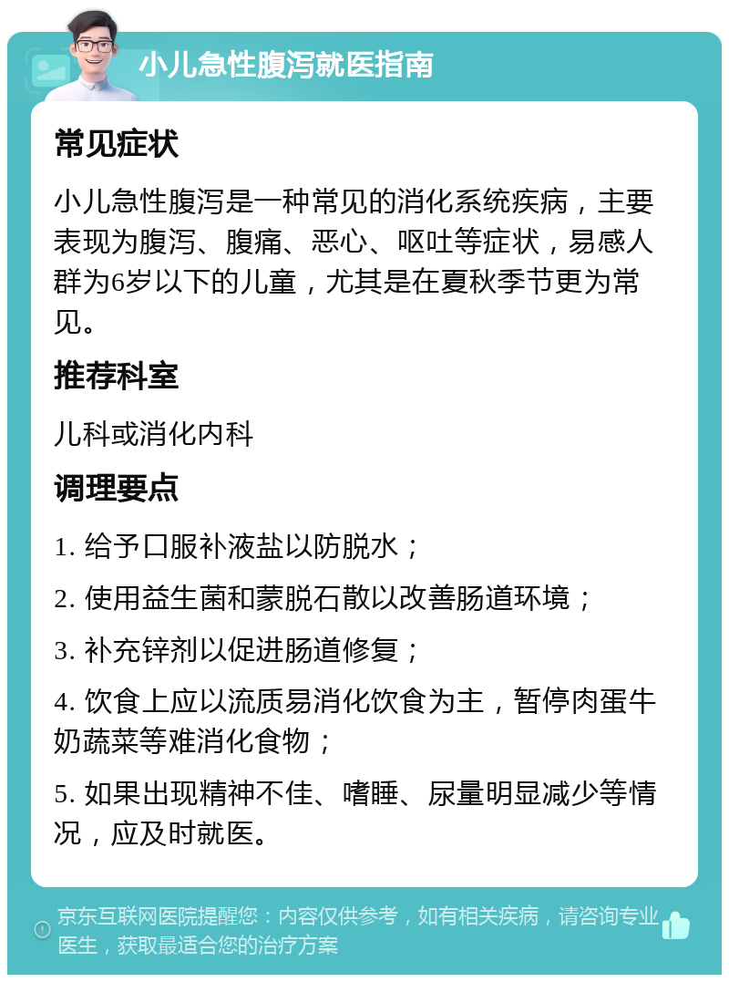 小儿急性腹泻就医指南 常见症状 小儿急性腹泻是一种常见的消化系统疾病，主要表现为腹泻、腹痛、恶心、呕吐等症状，易感人群为6岁以下的儿童，尤其是在夏秋季节更为常见。 推荐科室 儿科或消化内科 调理要点 1. 给予口服补液盐以防脱水； 2. 使用益生菌和蒙脱石散以改善肠道环境； 3. 补充锌剂以促进肠道修复； 4. 饮食上应以流质易消化饮食为主，暂停肉蛋牛奶蔬菜等难消化食物； 5. 如果出现精神不佳、嗜睡、尿量明显减少等情况，应及时就医。