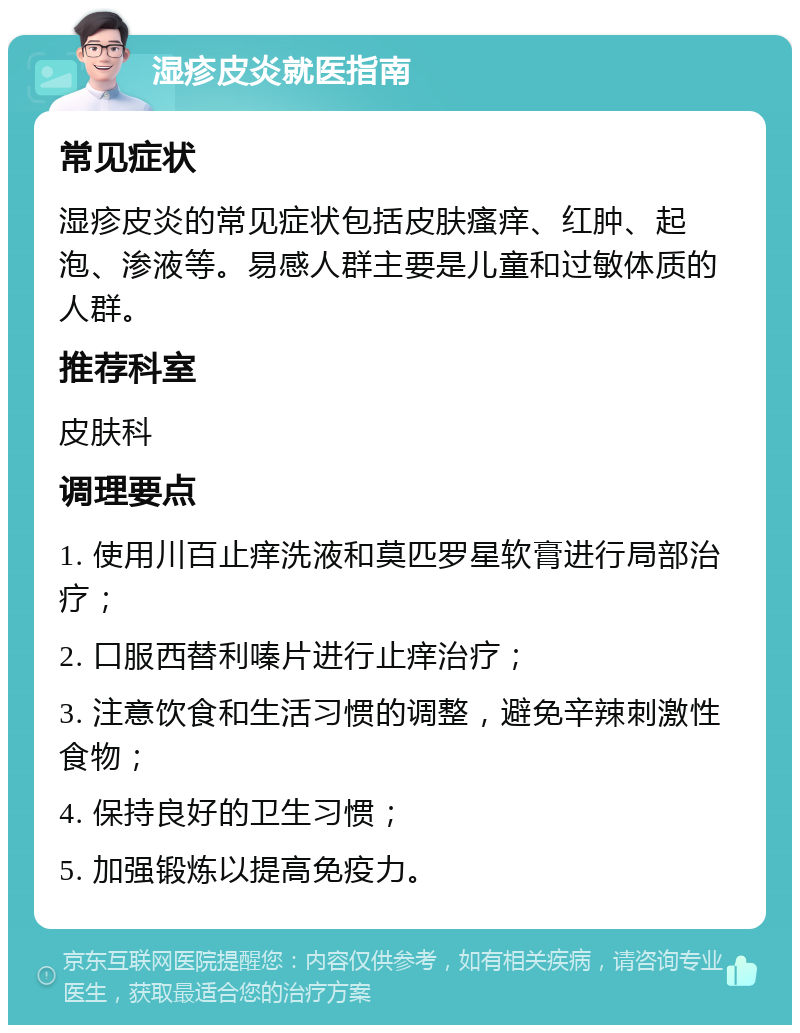 湿疹皮炎就医指南 常见症状 湿疹皮炎的常见症状包括皮肤瘙痒、红肿、起泡、渗液等。易感人群主要是儿童和过敏体质的人群。 推荐科室 皮肤科 调理要点 1. 使用川百止痒洗液和莫匹罗星软膏进行局部治疗； 2. 口服西替利嗪片进行止痒治疗； 3. 注意饮食和生活习惯的调整，避免辛辣刺激性食物； 4. 保持良好的卫生习惯； 5. 加强锻炼以提高免疫力。