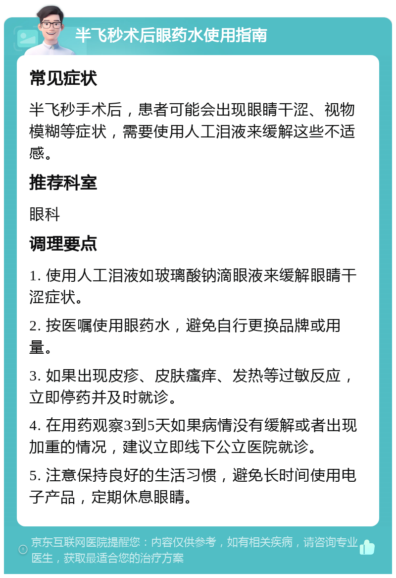 半飞秒术后眼药水使用指南 常见症状 半飞秒手术后，患者可能会出现眼睛干涩、视物模糊等症状，需要使用人工泪液来缓解这些不适感。 推荐科室 眼科 调理要点 1. 使用人工泪液如玻璃酸钠滴眼液来缓解眼睛干涩症状。 2. 按医嘱使用眼药水，避免自行更换品牌或用量。 3. 如果出现皮疹、皮肤瘙痒、发热等过敏反应，立即停药并及时就诊。 4. 在用药观察3到5天如果病情没有缓解或者出现加重的情况，建议立即线下公立医院就诊。 5. 注意保持良好的生活习惯，避免长时间使用电子产品，定期休息眼睛。