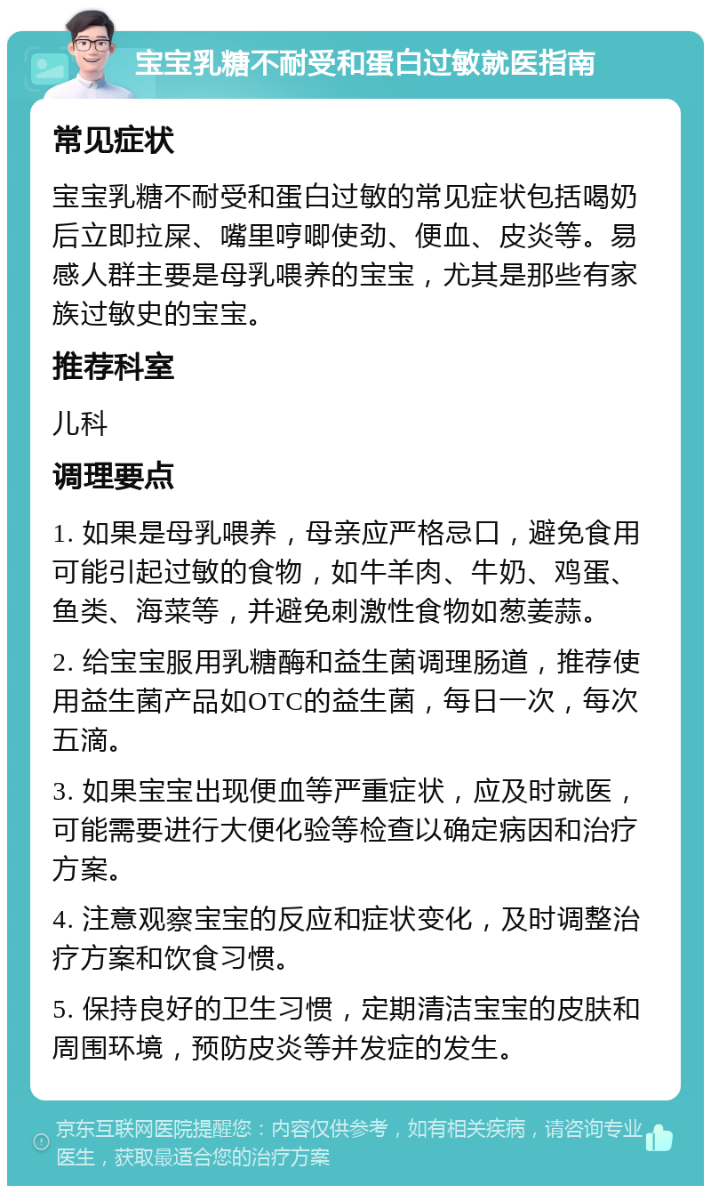 宝宝乳糖不耐受和蛋白过敏就医指南 常见症状 宝宝乳糖不耐受和蛋白过敏的常见症状包括喝奶后立即拉屎、嘴里哼唧使劲、便血、皮炎等。易感人群主要是母乳喂养的宝宝，尤其是那些有家族过敏史的宝宝。 推荐科室 儿科 调理要点 1. 如果是母乳喂养，母亲应严格忌口，避免食用可能引起过敏的食物，如牛羊肉、牛奶、鸡蛋、鱼类、海菜等，并避免刺激性食物如葱姜蒜。 2. 给宝宝服用乳糖酶和益生菌调理肠道，推荐使用益生菌产品如OTC的益生菌，每日一次，每次五滴。 3. 如果宝宝出现便血等严重症状，应及时就医，可能需要进行大便化验等检查以确定病因和治疗方案。 4. 注意观察宝宝的反应和症状变化，及时调整治疗方案和饮食习惯。 5. 保持良好的卫生习惯，定期清洁宝宝的皮肤和周围环境，预防皮炎等并发症的发生。