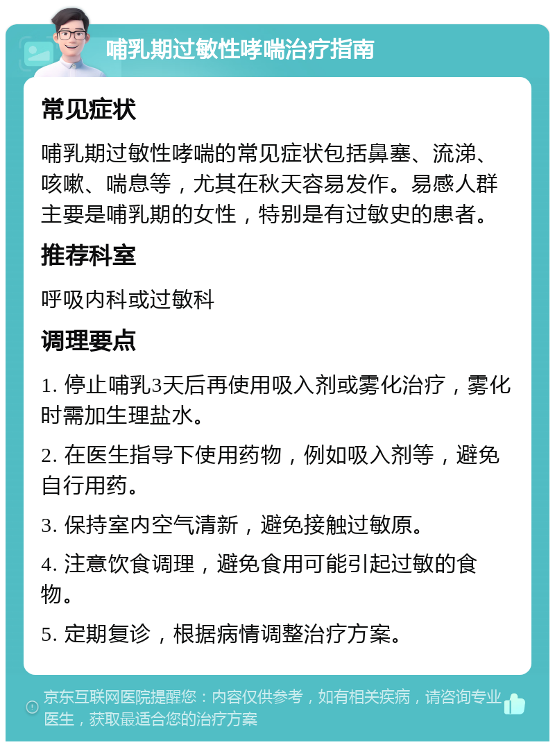 哺乳期过敏性哮喘治疗指南 常见症状 哺乳期过敏性哮喘的常见症状包括鼻塞、流涕、咳嗽、喘息等，尤其在秋天容易发作。易感人群主要是哺乳期的女性，特别是有过敏史的患者。 推荐科室 呼吸内科或过敏科 调理要点 1. 停止哺乳3天后再使用吸入剂或雾化治疗，雾化时需加生理盐水。 2. 在医生指导下使用药物，例如吸入剂等，避免自行用药。 3. 保持室内空气清新，避免接触过敏原。 4. 注意饮食调理，避免食用可能引起过敏的食物。 5. 定期复诊，根据病情调整治疗方案。