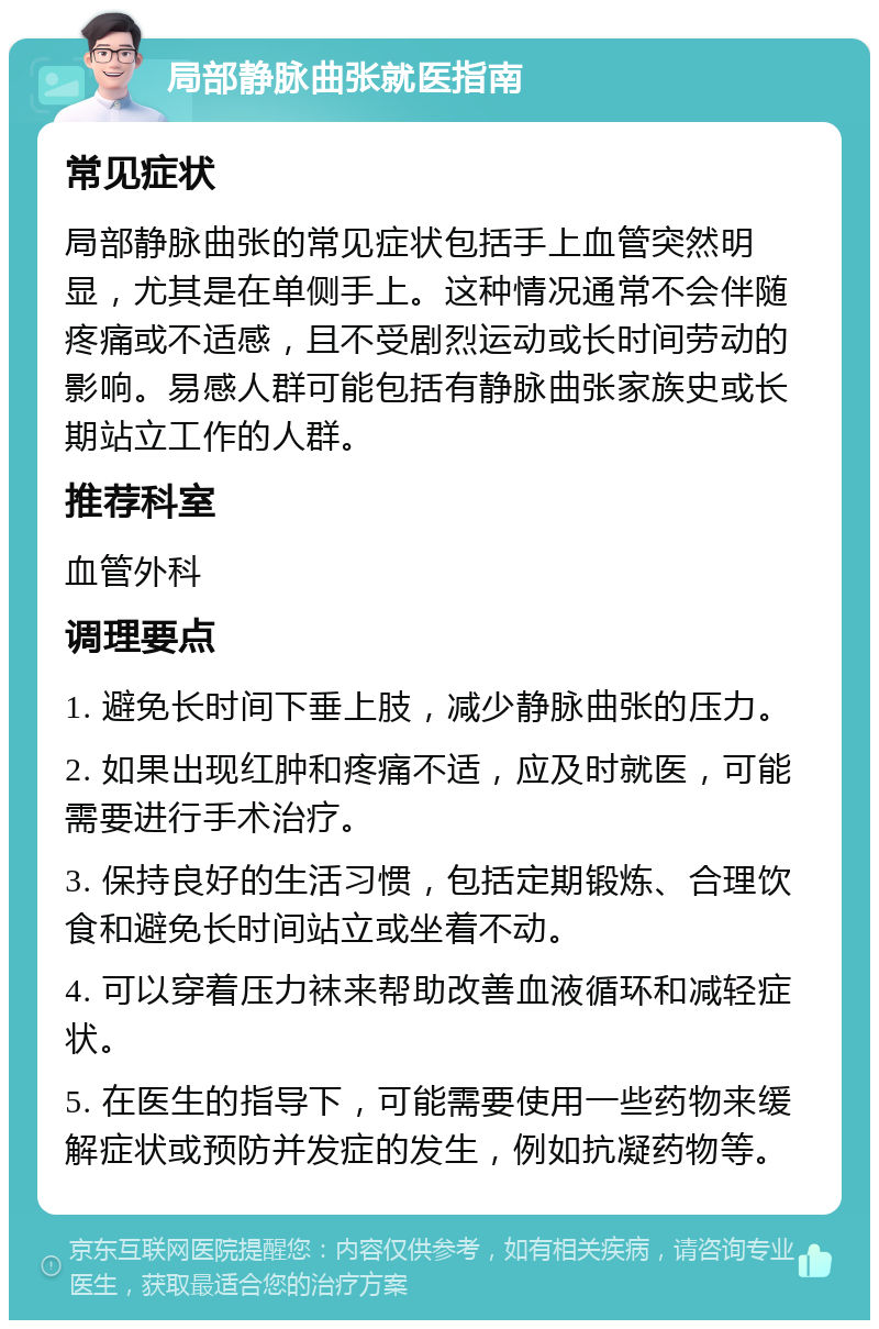 局部静脉曲张就医指南 常见症状 局部静脉曲张的常见症状包括手上血管突然明显，尤其是在单侧手上。这种情况通常不会伴随疼痛或不适感，且不受剧烈运动或长时间劳动的影响。易感人群可能包括有静脉曲张家族史或长期站立工作的人群。 推荐科室 血管外科 调理要点 1. 避免长时间下垂上肢，减少静脉曲张的压力。 2. 如果出现红肿和疼痛不适，应及时就医，可能需要进行手术治疗。 3. 保持良好的生活习惯，包括定期锻炼、合理饮食和避免长时间站立或坐着不动。 4. 可以穿着压力袜来帮助改善血液循环和减轻症状。 5. 在医生的指导下，可能需要使用一些药物来缓解症状或预防并发症的发生，例如抗凝药物等。