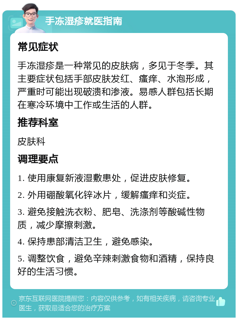 手冻湿疹就医指南 常见症状 手冻湿疹是一种常见的皮肤病，多见于冬季。其主要症状包括手部皮肤发红、瘙痒、水泡形成，严重时可能出现破溃和渗液。易感人群包括长期在寒冷环境中工作或生活的人群。 推荐科室 皮肤科 调理要点 1. 使用康复新液湿敷患处，促进皮肤修复。 2. 外用硼酸氧化锌冰片，缓解瘙痒和炎症。 3. 避免接触洗衣粉、肥皂、洗涤剂等酸碱性物质，减少摩擦刺激。 4. 保持患部清洁卫生，避免感染。 5. 调整饮食，避免辛辣刺激食物和酒精，保持良好的生活习惯。