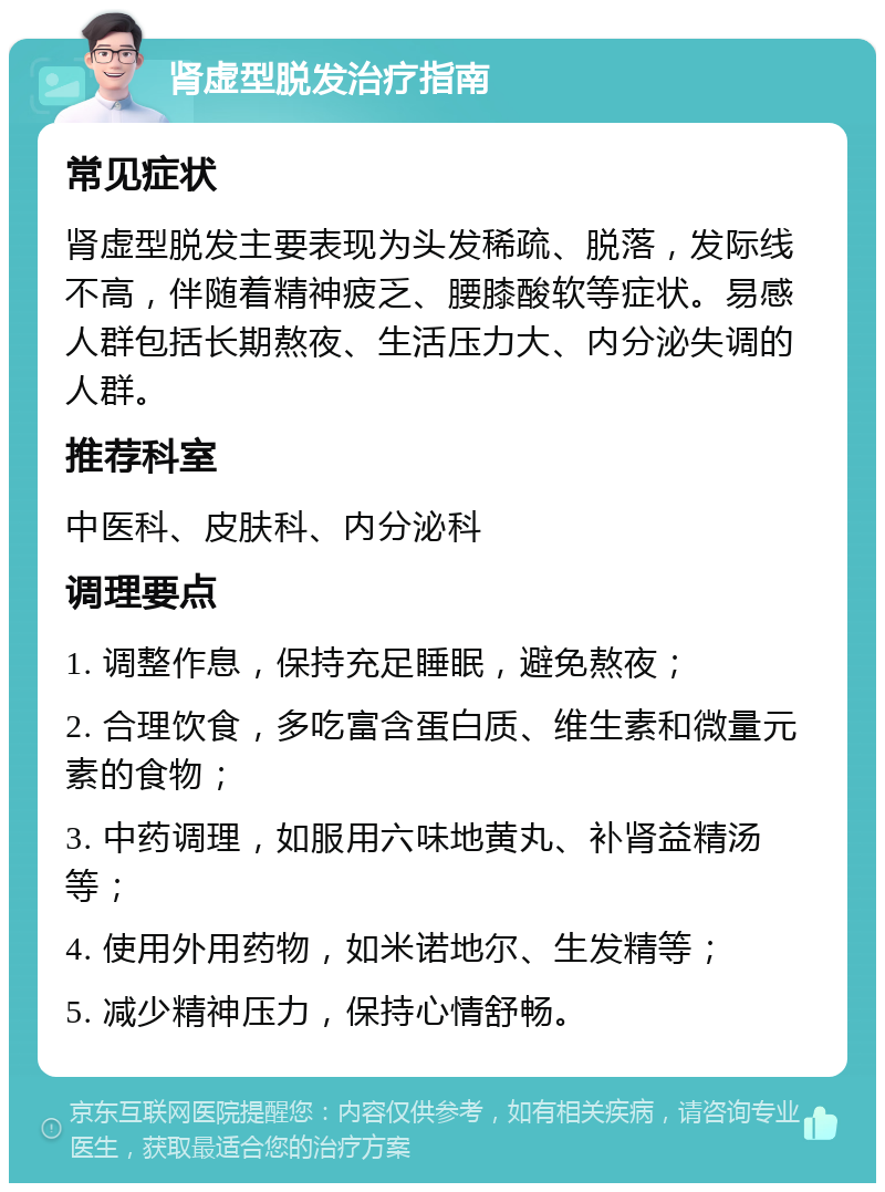 肾虚型脱发治疗指南 常见症状 肾虚型脱发主要表现为头发稀疏、脱落，发际线不高，伴随着精神疲乏、腰膝酸软等症状。易感人群包括长期熬夜、生活压力大、内分泌失调的人群。 推荐科室 中医科、皮肤科、内分泌科 调理要点 1. 调整作息，保持充足睡眠，避免熬夜； 2. 合理饮食，多吃富含蛋白质、维生素和微量元素的食物； 3. 中药调理，如服用六味地黄丸、补肾益精汤等； 4. 使用外用药物，如米诺地尔、生发精等； 5. 减少精神压力，保持心情舒畅。