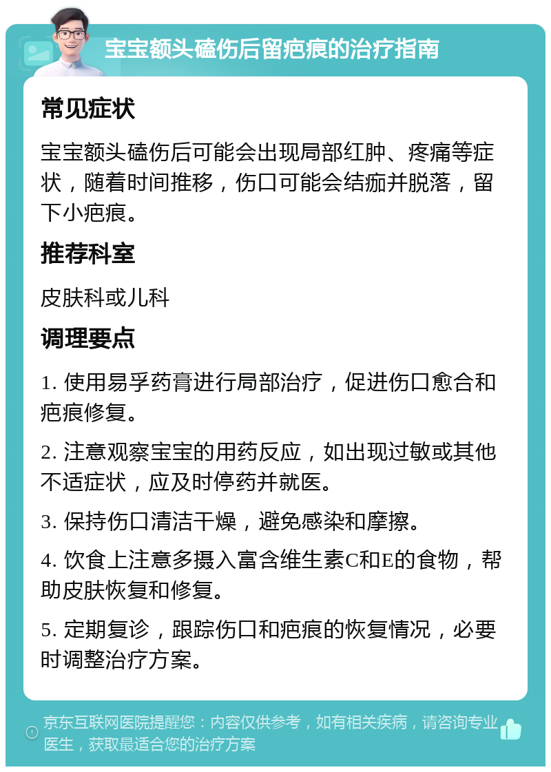 宝宝额头磕伤后留疤痕的治疗指南 常见症状 宝宝额头磕伤后可能会出现局部红肿、疼痛等症状，随着时间推移，伤口可能会结痂并脱落，留下小疤痕。 推荐科室 皮肤科或儿科 调理要点 1. 使用易孚药膏进行局部治疗，促进伤口愈合和疤痕修复。 2. 注意观察宝宝的用药反应，如出现过敏或其他不适症状，应及时停药并就医。 3. 保持伤口清洁干燥，避免感染和摩擦。 4. 饮食上注意多摄入富含维生素C和E的食物，帮助皮肤恢复和修复。 5. 定期复诊，跟踪伤口和疤痕的恢复情况，必要时调整治疗方案。