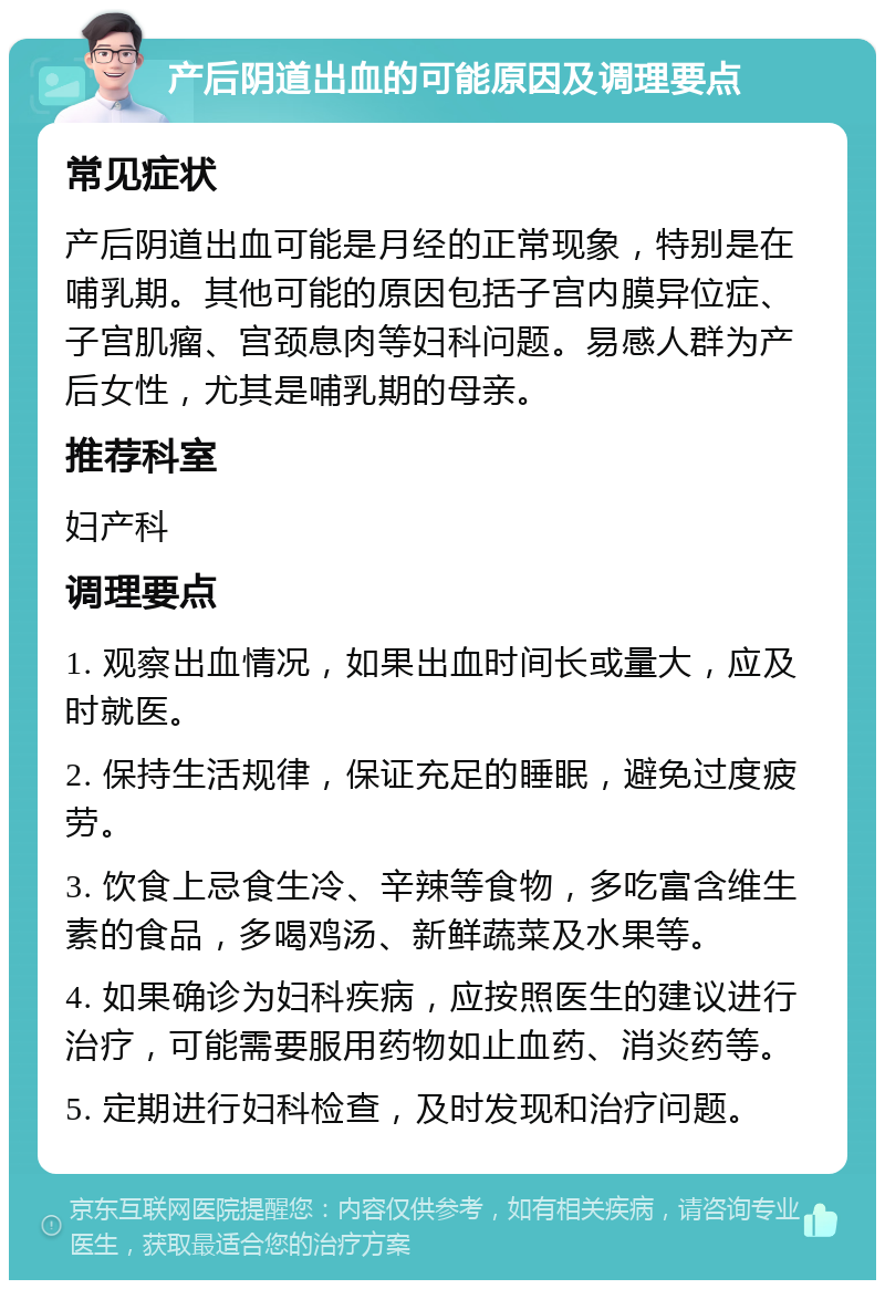 产后阴道出血的可能原因及调理要点 常见症状 产后阴道出血可能是月经的正常现象，特别是在哺乳期。其他可能的原因包括子宫内膜异位症、子宫肌瘤、宫颈息肉等妇科问题。易感人群为产后女性，尤其是哺乳期的母亲。 推荐科室 妇产科 调理要点 1. 观察出血情况，如果出血时间长或量大，应及时就医。 2. 保持生活规律，保证充足的睡眠，避免过度疲劳。 3. 饮食上忌食生冷、辛辣等食物，多吃富含维生素的食品，多喝鸡汤、新鲜蔬菜及水果等。 4. 如果确诊为妇科疾病，应按照医生的建议进行治疗，可能需要服用药物如止血药、消炎药等。 5. 定期进行妇科检查，及时发现和治疗问题。