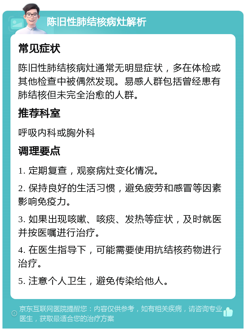 陈旧性肺结核病灶解析 常见症状 陈旧性肺结核病灶通常无明显症状，多在体检或其他检查中被偶然发现。易感人群包括曾经患有肺结核但未完全治愈的人群。 推荐科室 呼吸内科或胸外科 调理要点 1. 定期复查，观察病灶变化情况。 2. 保持良好的生活习惯，避免疲劳和感冒等因素影响免疫力。 3. 如果出现咳嗽、咳痰、发热等症状，及时就医并按医嘱进行治疗。 4. 在医生指导下，可能需要使用抗结核药物进行治疗。 5. 注意个人卫生，避免传染给他人。