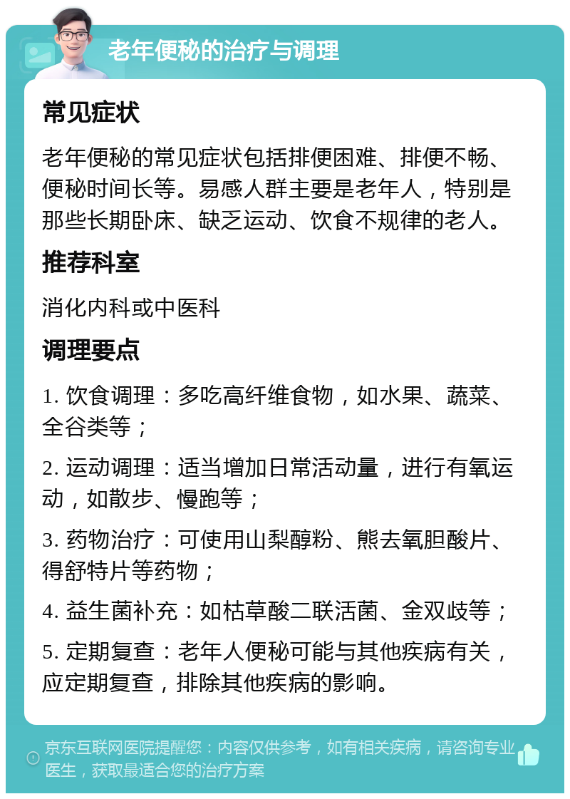 老年便秘的治疗与调理 常见症状 老年便秘的常见症状包括排便困难、排便不畅、便秘时间长等。易感人群主要是老年人，特别是那些长期卧床、缺乏运动、饮食不规律的老人。 推荐科室 消化内科或中医科 调理要点 1. 饮食调理：多吃高纤维食物，如水果、蔬菜、全谷类等； 2. 运动调理：适当增加日常活动量，进行有氧运动，如散步、慢跑等； 3. 药物治疗：可使用山梨醇粉、熊去氧胆酸片、得舒特片等药物； 4. 益生菌补充：如枯草酸二联活菌、金双歧等； 5. 定期复查：老年人便秘可能与其他疾病有关，应定期复查，排除其他疾病的影响。