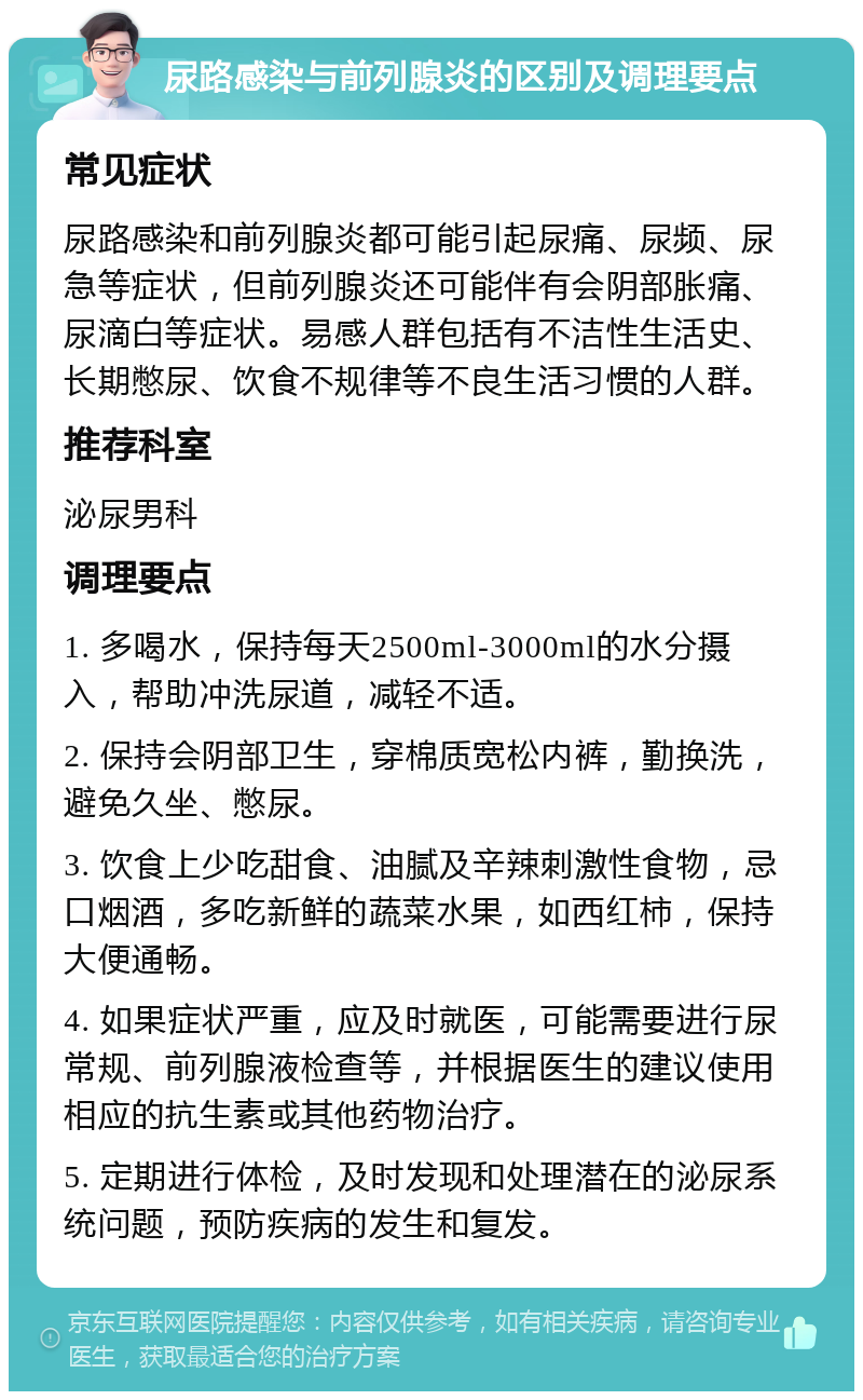 尿路感染与前列腺炎的区别及调理要点 常见症状 尿路感染和前列腺炎都可能引起尿痛、尿频、尿急等症状，但前列腺炎还可能伴有会阴部胀痛、尿滴白等症状。易感人群包括有不洁性生活史、长期憋尿、饮食不规律等不良生活习惯的人群。 推荐科室 泌尿男科 调理要点 1. 多喝水，保持每天2500ml-3000ml的水分摄入，帮助冲洗尿道，减轻不适。 2. 保持会阴部卫生，穿棉质宽松内裤，勤换洗，避免久坐、憋尿。 3. 饮食上少吃甜食、油腻及辛辣刺激性食物，忌口烟酒，多吃新鲜的蔬菜水果，如西红柿，保持大便通畅。 4. 如果症状严重，应及时就医，可能需要进行尿常规、前列腺液检查等，并根据医生的建议使用相应的抗生素或其他药物治疗。 5. 定期进行体检，及时发现和处理潜在的泌尿系统问题，预防疾病的发生和复发。