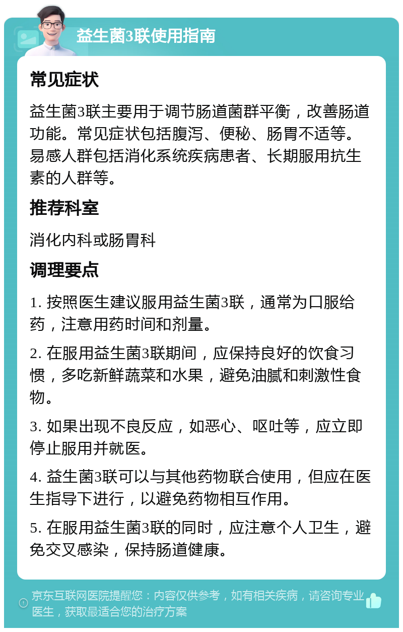 益生菌3联使用指南 常见症状 益生菌3联主要用于调节肠道菌群平衡，改善肠道功能。常见症状包括腹泻、便秘、肠胃不适等。易感人群包括消化系统疾病患者、长期服用抗生素的人群等。 推荐科室 消化内科或肠胃科 调理要点 1. 按照医生建议服用益生菌3联，通常为口服给药，注意用药时间和剂量。 2. 在服用益生菌3联期间，应保持良好的饮食习惯，多吃新鲜蔬菜和水果，避免油腻和刺激性食物。 3. 如果出现不良反应，如恶心、呕吐等，应立即停止服用并就医。 4. 益生菌3联可以与其他药物联合使用，但应在医生指导下进行，以避免药物相互作用。 5. 在服用益生菌3联的同时，应注意个人卫生，避免交叉感染，保持肠道健康。