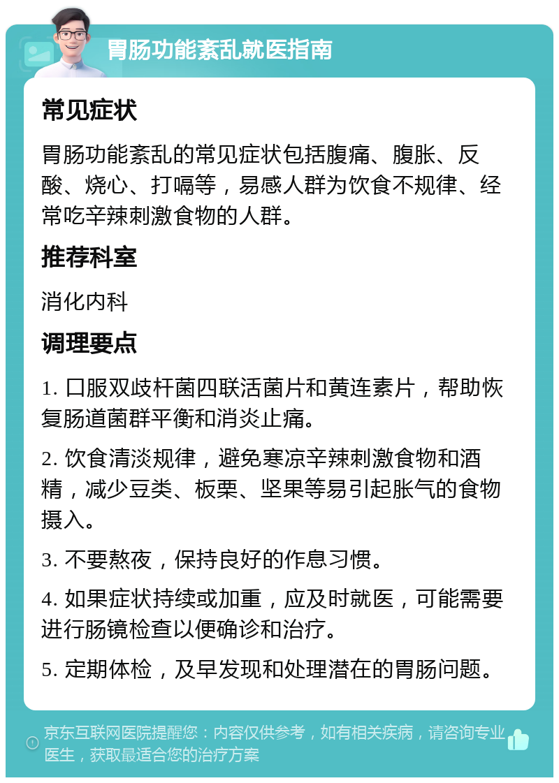 胃肠功能紊乱就医指南 常见症状 胃肠功能紊乱的常见症状包括腹痛、腹胀、反酸、烧心、打嗝等，易感人群为饮食不规律、经常吃辛辣刺激食物的人群。 推荐科室 消化内科 调理要点 1. 口服双歧杆菌四联活菌片和黄连素片，帮助恢复肠道菌群平衡和消炎止痛。 2. 饮食清淡规律，避免寒凉辛辣刺激食物和酒精，减少豆类、板栗、坚果等易引起胀气的食物摄入。 3. 不要熬夜，保持良好的作息习惯。 4. 如果症状持续或加重，应及时就医，可能需要进行肠镜检查以便确诊和治疗。 5. 定期体检，及早发现和处理潜在的胃肠问题。