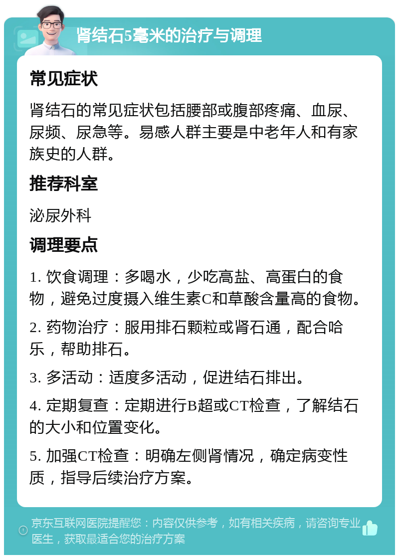 肾结石5毫米的治疗与调理 常见症状 肾结石的常见症状包括腰部或腹部疼痛、血尿、尿频、尿急等。易感人群主要是中老年人和有家族史的人群。 推荐科室 泌尿外科 调理要点 1. 饮食调理：多喝水，少吃高盐、高蛋白的食物，避免过度摄入维生素C和草酸含量高的食物。 2. 药物治疗：服用排石颗粒或肾石通，配合哈乐，帮助排石。 3. 多活动：适度多活动，促进结石排出。 4. 定期复查：定期进行B超或CT检查，了解结石的大小和位置变化。 5. 加强CT检查：明确左侧肾情况，确定病变性质，指导后续治疗方案。