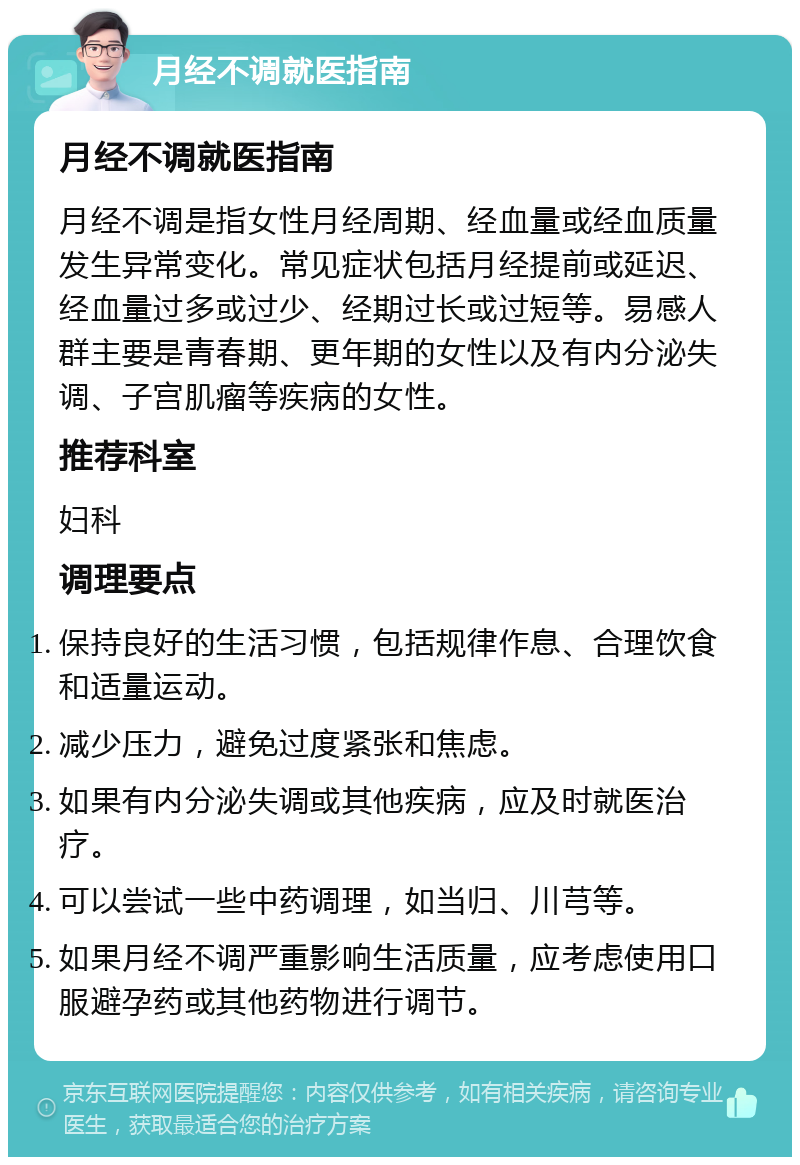 月经不调就医指南 月经不调就医指南 月经不调是指女性月经周期、经血量或经血质量发生异常变化。常见症状包括月经提前或延迟、经血量过多或过少、经期过长或过短等。易感人群主要是青春期、更年期的女性以及有内分泌失调、子宫肌瘤等疾病的女性。 推荐科室 妇科 调理要点 保持良好的生活习惯，包括规律作息、合理饮食和适量运动。 减少压力，避免过度紧张和焦虑。 如果有内分泌失调或其他疾病，应及时就医治疗。 可以尝试一些中药调理，如当归、川芎等。 如果月经不调严重影响生活质量，应考虑使用口服避孕药或其他药物进行调节。