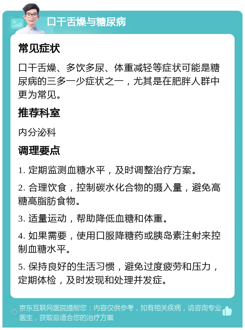 口干舌燥与糖尿病 常见症状 口干舌燥、多饮多尿、体重减轻等症状可能是糖尿病的三多一少症状之一，尤其是在肥胖人群中更为常见。 推荐科室 内分泌科 调理要点 1. 定期监测血糖水平，及时调整治疗方案。 2. 合理饮食，控制碳水化合物的摄入量，避免高糖高脂肪食物。 3. 适量运动，帮助降低血糖和体重。 4. 如果需要，使用口服降糖药或胰岛素注射来控制血糖水平。 5. 保持良好的生活习惯，避免过度疲劳和压力，定期体检，及时发现和处理并发症。