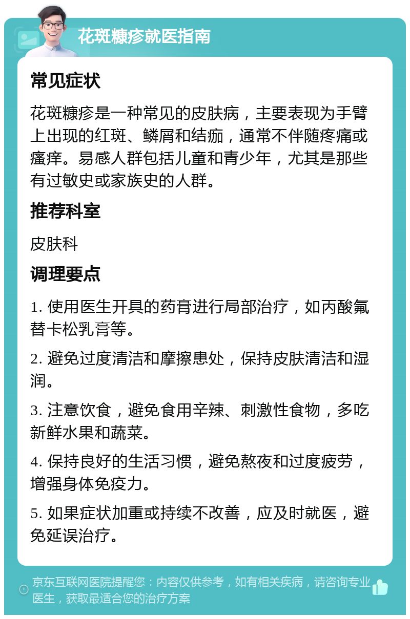 花斑糠疹就医指南 常见症状 花斑糠疹是一种常见的皮肤病，主要表现为手臂上出现的红斑、鳞屑和结痂，通常不伴随疼痛或瘙痒。易感人群包括儿童和青少年，尤其是那些有过敏史或家族史的人群。 推荐科室 皮肤科 调理要点 1. 使用医生开具的药膏进行局部治疗，如丙酸氟替卡松乳膏等。 2. 避免过度清洁和摩擦患处，保持皮肤清洁和湿润。 3. 注意饮食，避免食用辛辣、刺激性食物，多吃新鲜水果和蔬菜。 4. 保持良好的生活习惯，避免熬夜和过度疲劳，增强身体免疫力。 5. 如果症状加重或持续不改善，应及时就医，避免延误治疗。