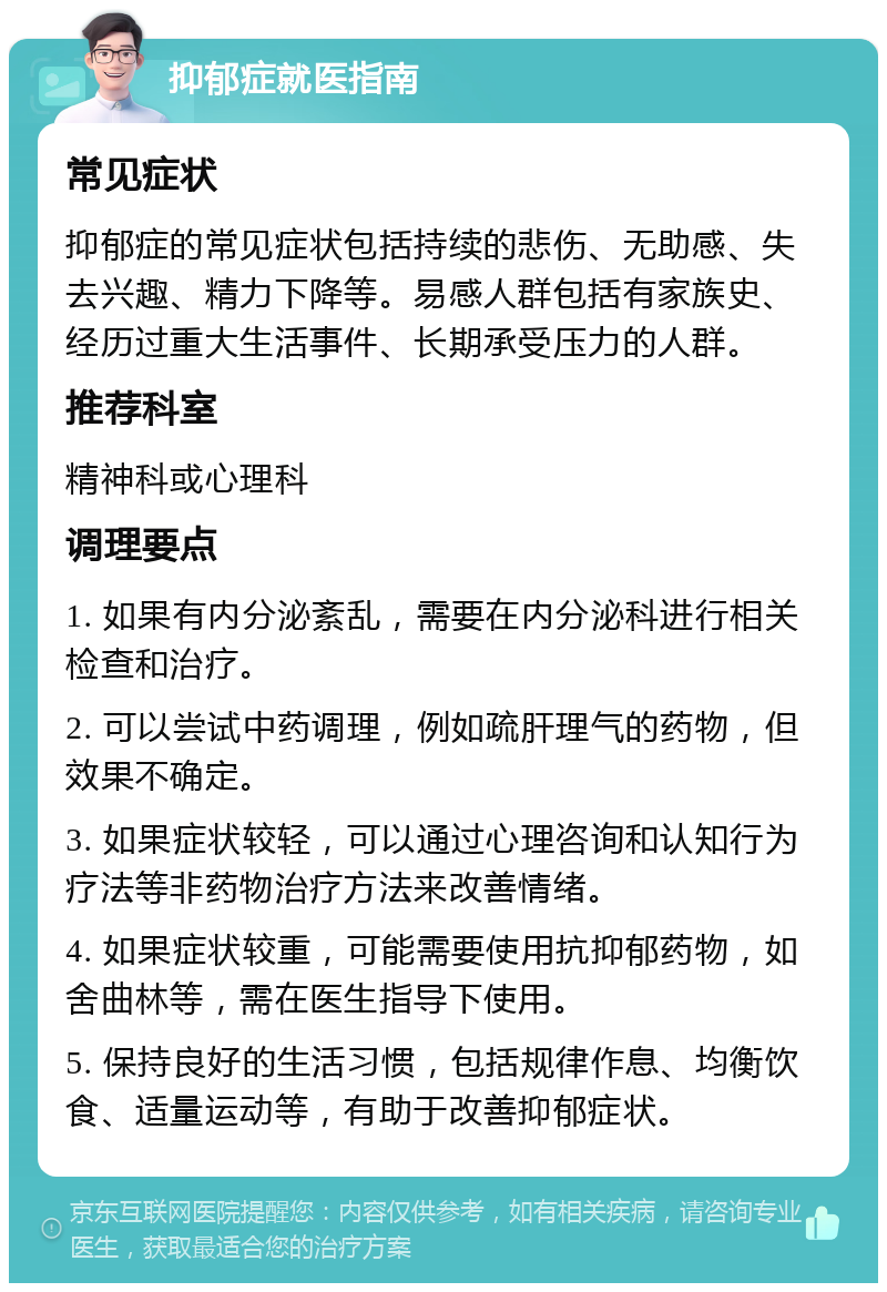 抑郁症就医指南 常见症状 抑郁症的常见症状包括持续的悲伤、无助感、失去兴趣、精力下降等。易感人群包括有家族史、经历过重大生活事件、长期承受压力的人群。 推荐科室 精神科或心理科 调理要点 1. 如果有内分泌紊乱，需要在内分泌科进行相关检查和治疗。 2. 可以尝试中药调理，例如疏肝理气的药物，但效果不确定。 3. 如果症状较轻，可以通过心理咨询和认知行为疗法等非药物治疗方法来改善情绪。 4. 如果症状较重，可能需要使用抗抑郁药物，如舍曲林等，需在医生指导下使用。 5. 保持良好的生活习惯，包括规律作息、均衡饮食、适量运动等，有助于改善抑郁症状。