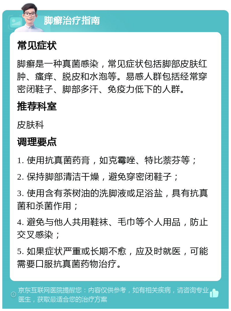 脚癣治疗指南 常见症状 脚癣是一种真菌感染，常见症状包括脚部皮肤红肿、瘙痒、脱皮和水泡等。易感人群包括经常穿密闭鞋子、脚部多汗、免疫力低下的人群。 推荐科室 皮肤科 调理要点 1. 使用抗真菌药膏，如克霉唑、特比萘芬等； 2. 保持脚部清洁干燥，避免穿密闭鞋子； 3. 使用含有茶树油的洗脚液或足浴盐，具有抗真菌和杀菌作用； 4. 避免与他人共用鞋袜、毛巾等个人用品，防止交叉感染； 5. 如果症状严重或长期不愈，应及时就医，可能需要口服抗真菌药物治疗。