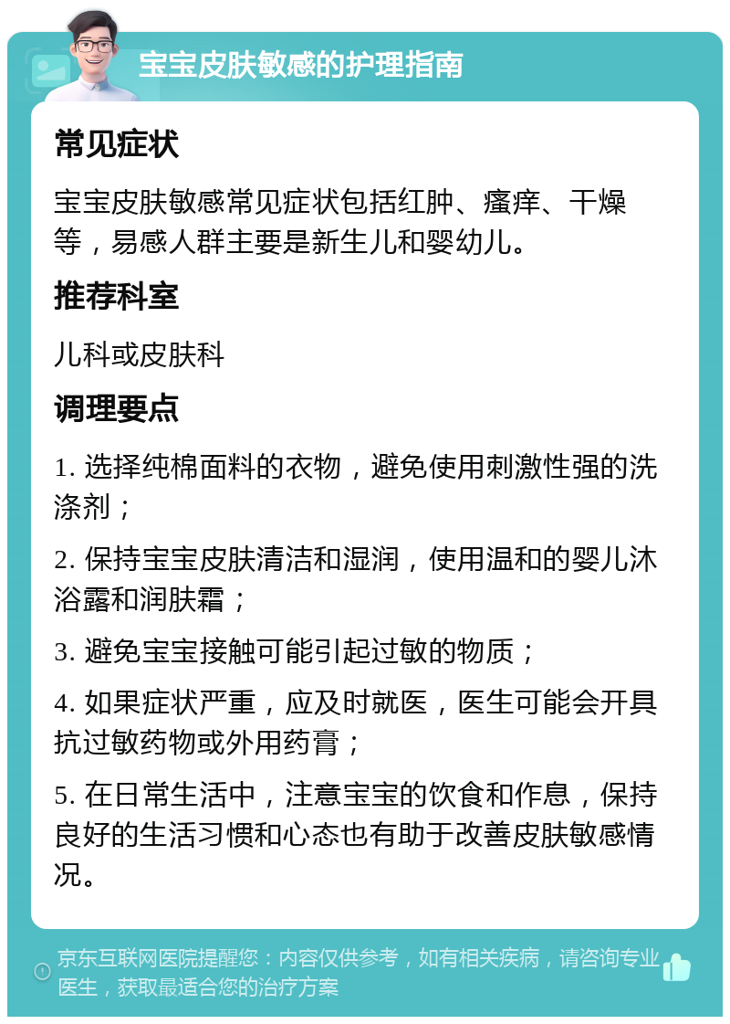 宝宝皮肤敏感的护理指南 常见症状 宝宝皮肤敏感常见症状包括红肿、瘙痒、干燥等，易感人群主要是新生儿和婴幼儿。 推荐科室 儿科或皮肤科 调理要点 1. 选择纯棉面料的衣物，避免使用刺激性强的洗涤剂； 2. 保持宝宝皮肤清洁和湿润，使用温和的婴儿沐浴露和润肤霜； 3. 避免宝宝接触可能引起过敏的物质； 4. 如果症状严重，应及时就医，医生可能会开具抗过敏药物或外用药膏； 5. 在日常生活中，注意宝宝的饮食和作息，保持良好的生活习惯和心态也有助于改善皮肤敏感情况。