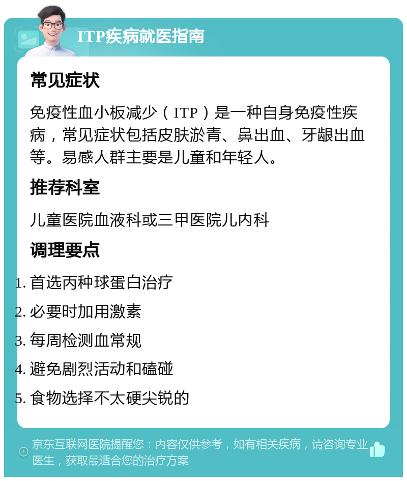 ITP疾病就医指南 常见症状 免疫性血小板减少（ITP）是一种自身免疫性疾病，常见症状包括皮肤淤青、鼻出血、牙龈出血等。易感人群主要是儿童和年轻人。 推荐科室 儿童医院血液科或三甲医院儿内科 调理要点 首选丙种球蛋白治疗 必要时加用激素 每周检测血常规 避免剧烈活动和磕碰 食物选择不太硬尖锐的