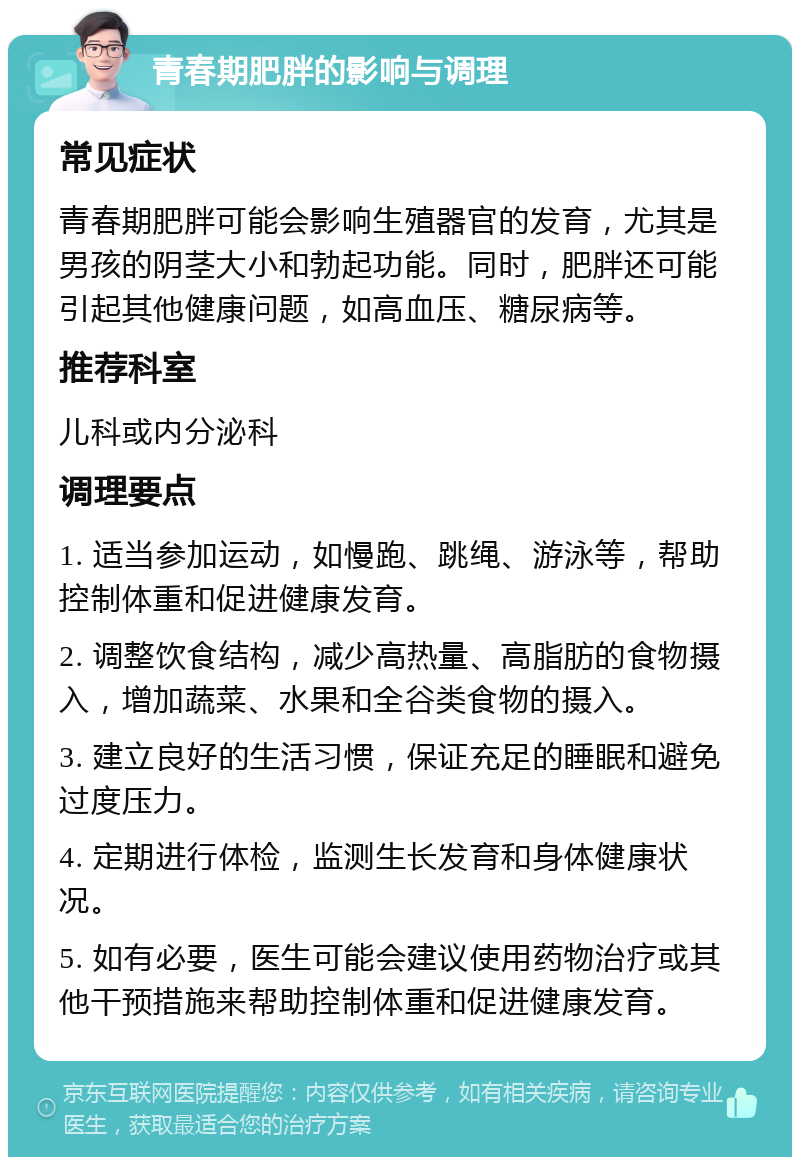 青春期肥胖的影响与调理 常见症状 青春期肥胖可能会影响生殖器官的发育，尤其是男孩的阴茎大小和勃起功能。同时，肥胖还可能引起其他健康问题，如高血压、糖尿病等。 推荐科室 儿科或内分泌科 调理要点 1. 适当参加运动，如慢跑、跳绳、游泳等，帮助控制体重和促进健康发育。 2. 调整饮食结构，减少高热量、高脂肪的食物摄入，增加蔬菜、水果和全谷类食物的摄入。 3. 建立良好的生活习惯，保证充足的睡眠和避免过度压力。 4. 定期进行体检，监测生长发育和身体健康状况。 5. 如有必要，医生可能会建议使用药物治疗或其他干预措施来帮助控制体重和促进健康发育。