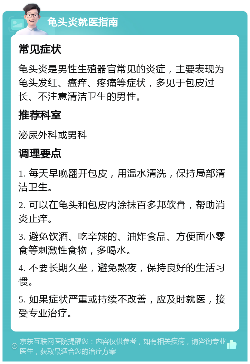 龟头炎就医指南 常见症状 龟头炎是男性生殖器官常见的炎症，主要表现为龟头发红、瘙痒、疼痛等症状，多见于包皮过长、不注意清洁卫生的男性。 推荐科室 泌尿外科或男科 调理要点 1. 每天早晚翻开包皮，用温水清洗，保持局部清洁卫生。 2. 可以在龟头和包皮内涂抹百多邦软膏，帮助消炎止痒。 3. 避免饮酒、吃辛辣的、油炸食品、方便面小零食等刺激性食物，多喝水。 4. 不要长期久坐，避免熬夜，保持良好的生活习惯。 5. 如果症状严重或持续不改善，应及时就医，接受专业治疗。