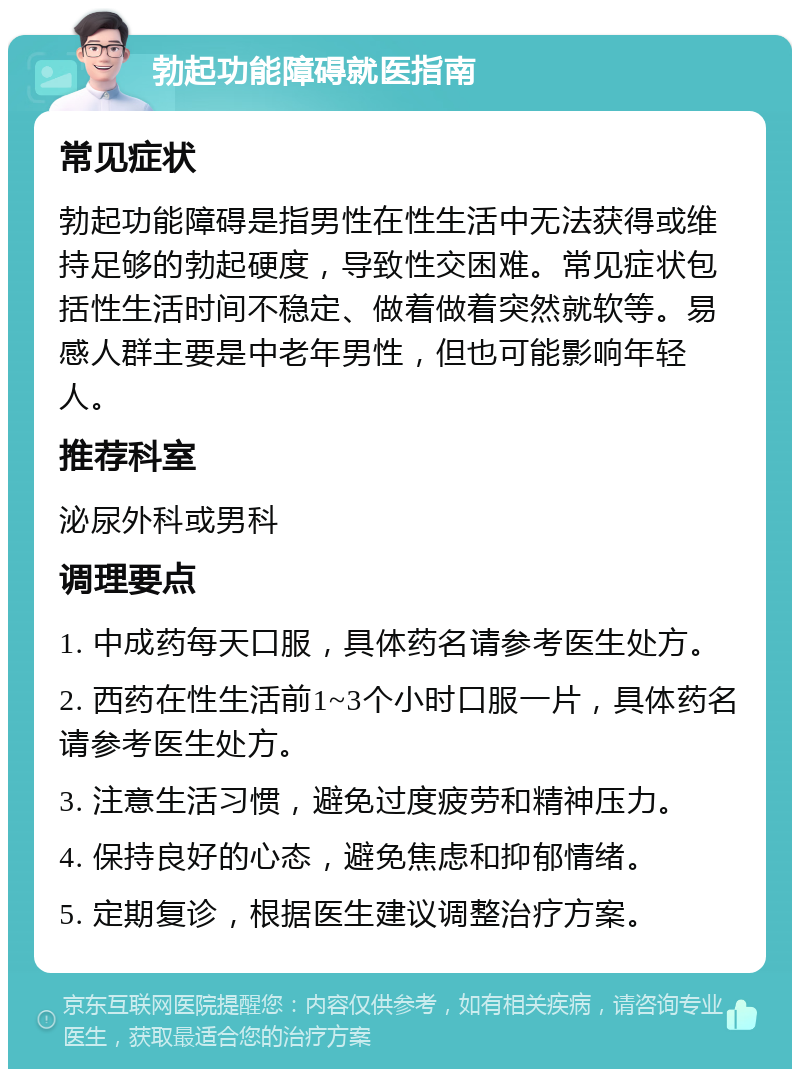 勃起功能障碍就医指南 常见症状 勃起功能障碍是指男性在性生活中无法获得或维持足够的勃起硬度，导致性交困难。常见症状包括性生活时间不稳定、做着做着突然就软等。易感人群主要是中老年男性，但也可能影响年轻人。 推荐科室 泌尿外科或男科 调理要点 1. 中成药每天口服，具体药名请参考医生处方。 2. 西药在性生活前1~3个小时口服一片，具体药名请参考医生处方。 3. 注意生活习惯，避免过度疲劳和精神压力。 4. 保持良好的心态，避免焦虑和抑郁情绪。 5. 定期复诊，根据医生建议调整治疗方案。