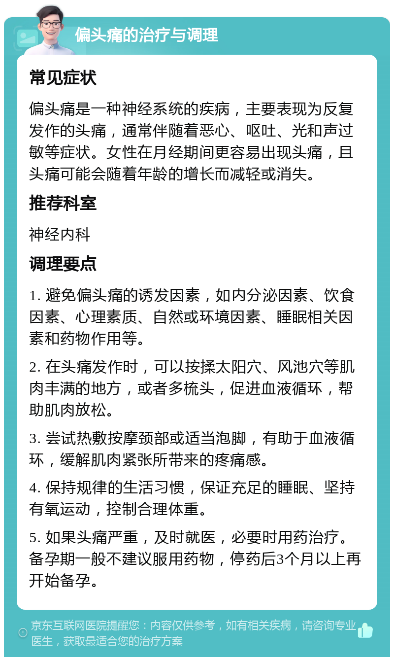 偏头痛的治疗与调理 常见症状 偏头痛是一种神经系统的疾病，主要表现为反复发作的头痛，通常伴随着恶心、呕吐、光和声过敏等症状。女性在月经期间更容易出现头痛，且头痛可能会随着年龄的增长而减轻或消失。 推荐科室 神经内科 调理要点 1. 避免偏头痛的诱发因素，如内分泌因素、饮食因素、心理素质、自然或环境因素、睡眠相关因素和药物作用等。 2. 在头痛发作时，可以按揉太阳穴、风池穴等肌肉丰满的地方，或者多梳头，促进血液循环，帮助肌肉放松。 3. 尝试热敷按摩颈部或适当泡脚，有助于血液循环，缓解肌肉紧张所带来的疼痛感。 4. 保持规律的生活习惯，保证充足的睡眠、坚持有氧运动，控制合理体重。 5. 如果头痛严重，及时就医，必要时用药治疗。备孕期一般不建议服用药物，停药后3个月以上再开始备孕。