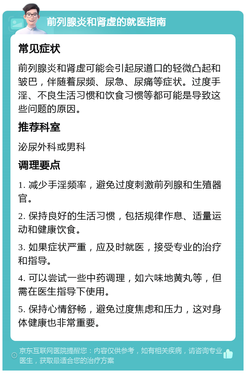 前列腺炎和肾虚的就医指南 常见症状 前列腺炎和肾虚可能会引起尿道口的轻微凸起和皱巴，伴随着尿频、尿急、尿痛等症状。过度手淫、不良生活习惯和饮食习惯等都可能是导致这些问题的原因。 推荐科室 泌尿外科或男科 调理要点 1. 减少手淫频率，避免过度刺激前列腺和生殖器官。 2. 保持良好的生活习惯，包括规律作息、适量运动和健康饮食。 3. 如果症状严重，应及时就医，接受专业的治疗和指导。 4. 可以尝试一些中药调理，如六味地黄丸等，但需在医生指导下使用。 5. 保持心情舒畅，避免过度焦虑和压力，这对身体健康也非常重要。