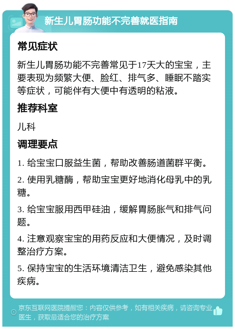 新生儿胃肠功能不完善就医指南 常见症状 新生儿胃肠功能不完善常见于17天大的宝宝，主要表现为频繁大便、脸红、排气多、睡眠不踏实等症状，可能伴有大便中有透明的粘液。 推荐科室 儿科 调理要点 1. 给宝宝口服益生菌，帮助改善肠道菌群平衡。 2. 使用乳糖酶，帮助宝宝更好地消化母乳中的乳糖。 3. 给宝宝服用西甲硅油，缓解胃肠胀气和排气问题。 4. 注意观察宝宝的用药反应和大便情况，及时调整治疗方案。 5. 保持宝宝的生活环境清洁卫生，避免感染其他疾病。