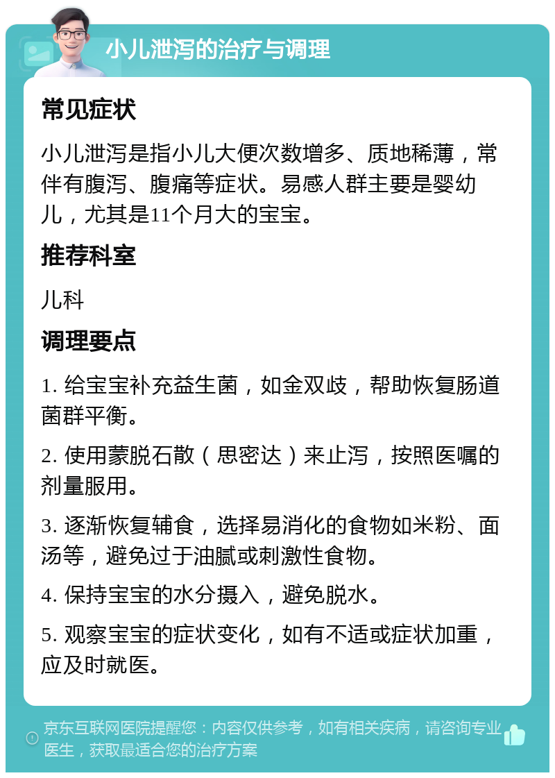 小儿泄泻的治疗与调理 常见症状 小儿泄泻是指小儿大便次数增多、质地稀薄，常伴有腹泻、腹痛等症状。易感人群主要是婴幼儿，尤其是11个月大的宝宝。 推荐科室 儿科 调理要点 1. 给宝宝补充益生菌，如金双歧，帮助恢复肠道菌群平衡。 2. 使用蒙脱石散（思密达）来止泻，按照医嘱的剂量服用。 3. 逐渐恢复辅食，选择易消化的食物如米粉、面汤等，避免过于油腻或刺激性食物。 4. 保持宝宝的水分摄入，避免脱水。 5. 观察宝宝的症状变化，如有不适或症状加重，应及时就医。