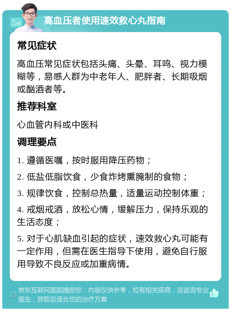 高血压者使用速效救心丸指南 常见症状 高血压常见症状包括头痛、头晕、耳鸣、视力模糊等，易感人群为中老年人、肥胖者、长期吸烟或酗酒者等。 推荐科室 心血管内科或中医科 调理要点 1. 遵循医嘱，按时服用降压药物； 2. 低盐低脂饮食，少食炸烤熏腌制的食物； 3. 规律饮食，控制总热量，适量运动控制体重； 4. 戒烟戒酒，放松心情，缓解压力，保持乐观的生活态度； 5. 对于心肌缺血引起的症状，速效救心丸可能有一定作用，但需在医生指导下使用，避免自行服用导致不良反应或加重病情。