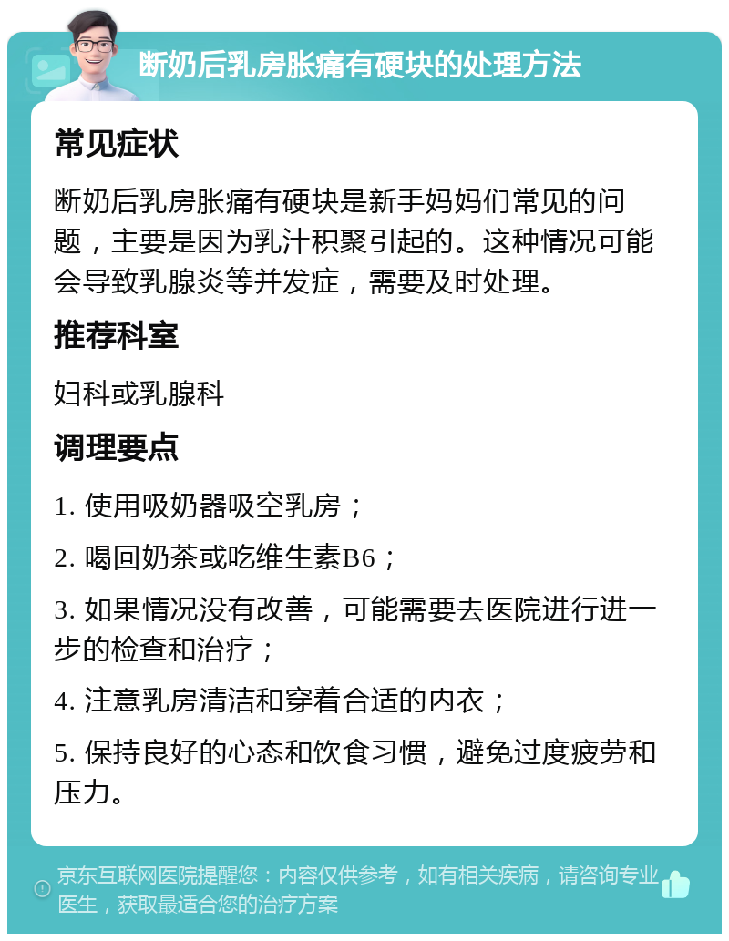 断奶后乳房胀痛有硬块的处理方法 常见症状 断奶后乳房胀痛有硬块是新手妈妈们常见的问题，主要是因为乳汁积聚引起的。这种情况可能会导致乳腺炎等并发症，需要及时处理。 推荐科室 妇科或乳腺科 调理要点 1. 使用吸奶器吸空乳房； 2. 喝回奶茶或吃维生素B6； 3. 如果情况没有改善，可能需要去医院进行进一步的检查和治疗； 4. 注意乳房清洁和穿着合适的内衣； 5. 保持良好的心态和饮食习惯，避免过度疲劳和压力。