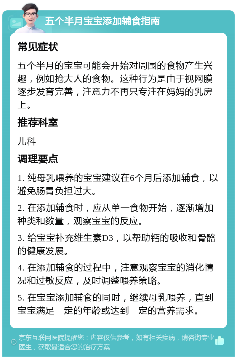 五个半月宝宝添加辅食指南 常见症状 五个半月的宝宝可能会开始对周围的食物产生兴趣，例如抢大人的食物。这种行为是由于视网膜逐步发育完善，注意力不再只专注在妈妈的乳房上。 推荐科室 儿科 调理要点 1. 纯母乳喂养的宝宝建议在6个月后添加辅食，以避免肠胃负担过大。 2. 在添加辅食时，应从单一食物开始，逐渐增加种类和数量，观察宝宝的反应。 3. 给宝宝补充维生素D3，以帮助钙的吸收和骨骼的健康发展。 4. 在添加辅食的过程中，注意观察宝宝的消化情况和过敏反应，及时调整喂养策略。 5. 在宝宝添加辅食的同时，继续母乳喂养，直到宝宝满足一定的年龄或达到一定的营养需求。