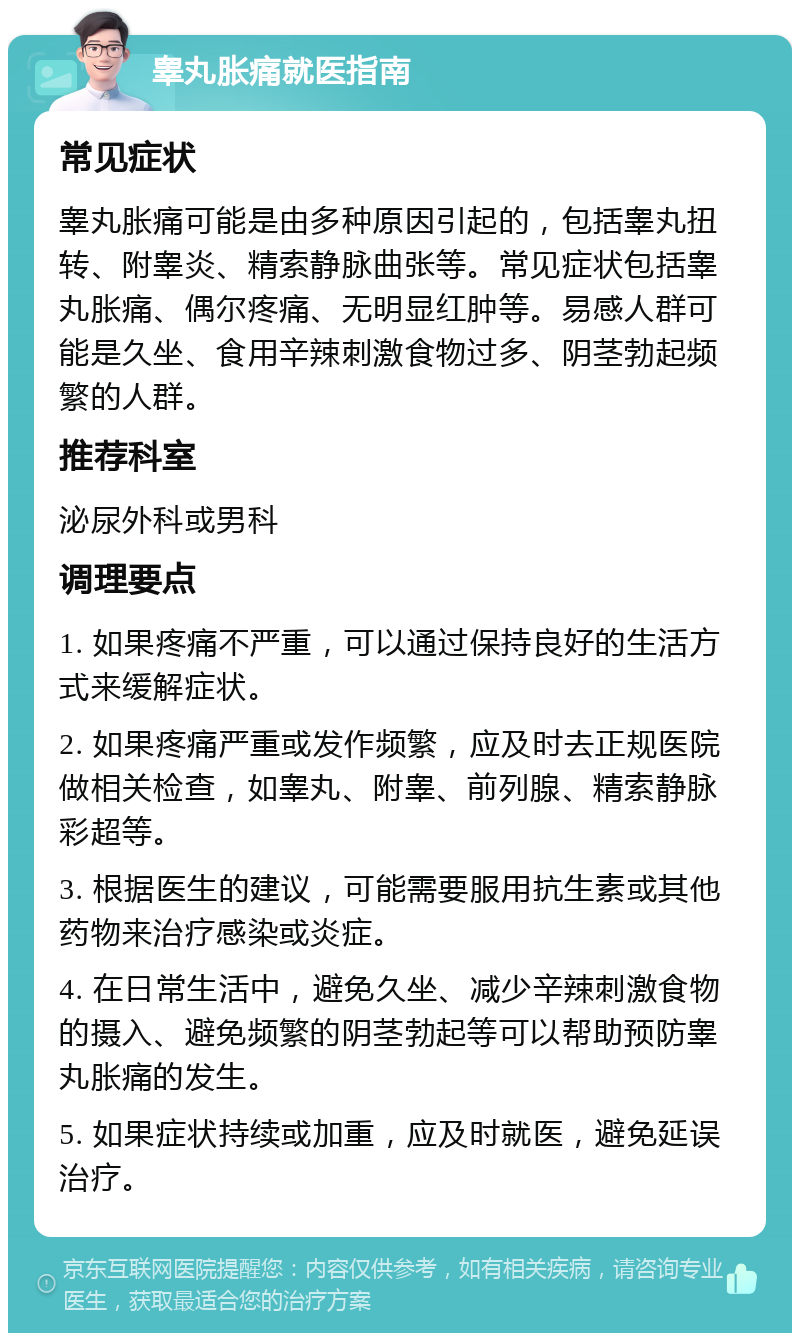 睾丸胀痛就医指南 常见症状 睾丸胀痛可能是由多种原因引起的，包括睾丸扭转、附睾炎、精索静脉曲张等。常见症状包括睾丸胀痛、偶尔疼痛、无明显红肿等。易感人群可能是久坐、食用辛辣刺激食物过多、阴茎勃起频繁的人群。 推荐科室 泌尿外科或男科 调理要点 1. 如果疼痛不严重，可以通过保持良好的生活方式来缓解症状。 2. 如果疼痛严重或发作频繁，应及时去正规医院做相关检查，如睾丸、附睾、前列腺、精索静脉彩超等。 3. 根据医生的建议，可能需要服用抗生素或其他药物来治疗感染或炎症。 4. 在日常生活中，避免久坐、减少辛辣刺激食物的摄入、避免频繁的阴茎勃起等可以帮助预防睾丸胀痛的发生。 5. 如果症状持续或加重，应及时就医，避免延误治疗。