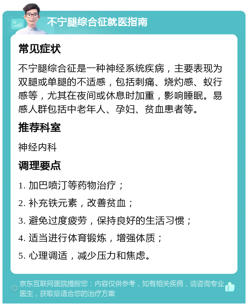 不宁腿综合征就医指南 常见症状 不宁腿综合征是一种神经系统疾病，主要表现为双腿或单腿的不适感，包括刺痛、烧灼感、蚁行感等，尤其在夜间或休息时加重，影响睡眠。易感人群包括中老年人、孕妇、贫血患者等。 推荐科室 神经内科 调理要点 1. 加巴喷汀等药物治疗； 2. 补充铁元素，改善贫血； 3. 避免过度疲劳，保持良好的生活习惯； 4. 适当进行体育锻炼，增强体质； 5. 心理调适，减少压力和焦虑。