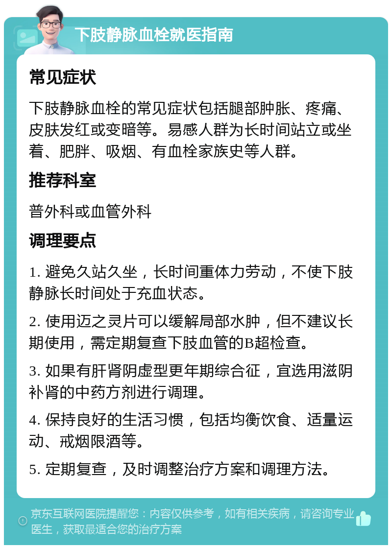 下肢静脉血栓就医指南 常见症状 下肢静脉血栓的常见症状包括腿部肿胀、疼痛、皮肤发红或变暗等。易感人群为长时间站立或坐着、肥胖、吸烟、有血栓家族史等人群。 推荐科室 普外科或血管外科 调理要点 1. 避免久站久坐，长时间重体力劳动，不使下肢静脉长时间处于充血状态。 2. 使用迈之灵片可以缓解局部水肿，但不建议长期使用，需定期复查下肢血管的B超检查。 3. 如果有肝肾阴虚型更年期综合征，宜选用滋阴补肾的中药方剂进行调理。 4. 保持良好的生活习惯，包括均衡饮食、适量运动、戒烟限酒等。 5. 定期复查，及时调整治疗方案和调理方法。