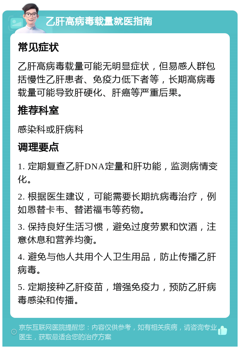 乙肝高病毒载量就医指南 常见症状 乙肝高病毒载量可能无明显症状，但易感人群包括慢性乙肝患者、免疫力低下者等，长期高病毒载量可能导致肝硬化、肝癌等严重后果。 推荐科室 感染科或肝病科 调理要点 1. 定期复查乙肝DNA定量和肝功能，监测病情变化。 2. 根据医生建议，可能需要长期抗病毒治疗，例如恩替卡韦、替诺福韦等药物。 3. 保持良好生活习惯，避免过度劳累和饮酒，注意休息和营养均衡。 4. 避免与他人共用个人卫生用品，防止传播乙肝病毒。 5. 定期接种乙肝疫苗，增强免疫力，预防乙肝病毒感染和传播。