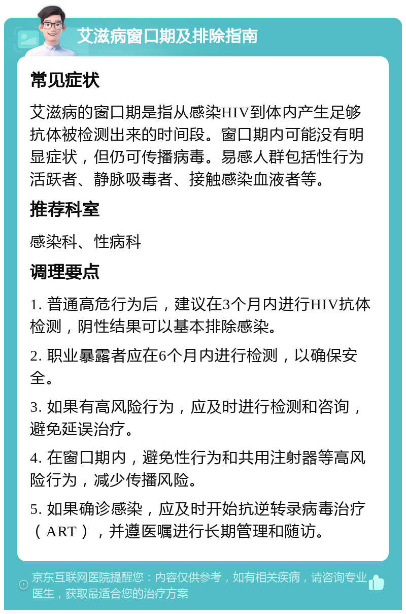 艾滋病窗口期及排除指南 常见症状 艾滋病的窗口期是指从感染HIV到体内产生足够抗体被检测出来的时间段。窗口期内可能没有明显症状，但仍可传播病毒。易感人群包括性行为活跃者、静脉吸毒者、接触感染血液者等。 推荐科室 感染科、性病科 调理要点 1. 普通高危行为后，建议在3个月内进行HIV抗体检测，阴性结果可以基本排除感染。 2. 职业暴露者应在6个月内进行检测，以确保安全。 3. 如果有高风险行为，应及时进行检测和咨询，避免延误治疗。 4. 在窗口期内，避免性行为和共用注射器等高风险行为，减少传播风险。 5. 如果确诊感染，应及时开始抗逆转录病毒治疗（ART），并遵医嘱进行长期管理和随访。