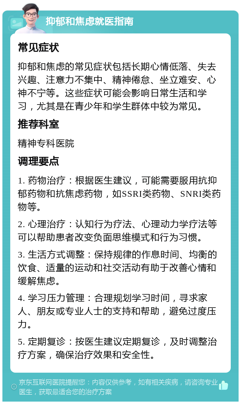 抑郁和焦虑就医指南 常见症状 抑郁和焦虑的常见症状包括长期心情低落、失去兴趣、注意力不集中、精神倦怠、坐立难安、心神不宁等。这些症状可能会影响日常生活和学习，尤其是在青少年和学生群体中较为常见。 推荐科室 精神专科医院 调理要点 1. 药物治疗：根据医生建议，可能需要服用抗抑郁药物和抗焦虑药物，如SSRI类药物、SNRI类药物等。 2. 心理治疗：认知行为疗法、心理动力学疗法等可以帮助患者改变负面思维模式和行为习惯。 3. 生活方式调整：保持规律的作息时间、均衡的饮食、适量的运动和社交活动有助于改善心情和缓解焦虑。 4. 学习压力管理：合理规划学习时间，寻求家人、朋友或专业人士的支持和帮助，避免过度压力。 5. 定期复诊：按医生建议定期复诊，及时调整治疗方案，确保治疗效果和安全性。