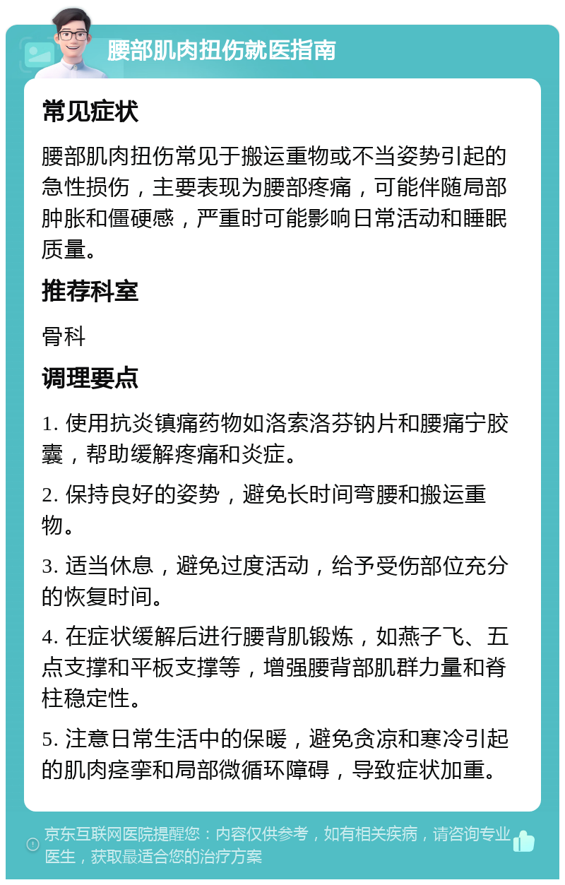 腰部肌肉扭伤就医指南 常见症状 腰部肌肉扭伤常见于搬运重物或不当姿势引起的急性损伤，主要表现为腰部疼痛，可能伴随局部肿胀和僵硬感，严重时可能影响日常活动和睡眠质量。 推荐科室 骨科 调理要点 1. 使用抗炎镇痛药物如洛索洛芬钠片和腰痛宁胶囊，帮助缓解疼痛和炎症。 2. 保持良好的姿势，避免长时间弯腰和搬运重物。 3. 适当休息，避免过度活动，给予受伤部位充分的恢复时间。 4. 在症状缓解后进行腰背肌锻炼，如燕子飞、五点支撑和平板支撑等，增强腰背部肌群力量和脊柱稳定性。 5. 注意日常生活中的保暖，避免贪凉和寒冷引起的肌肉痉挛和局部微循环障碍，导致症状加重。