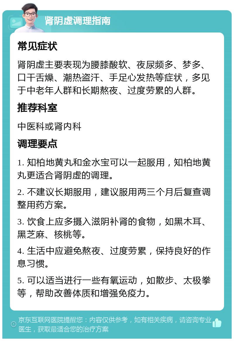 肾阴虚调理指南 常见症状 肾阴虚主要表现为腰膝酸软、夜尿频多、梦多、口干舌燥、潮热盗汗、手足心发热等症状，多见于中老年人群和长期熬夜、过度劳累的人群。 推荐科室 中医科或肾内科 调理要点 1. 知柏地黄丸和金水宝可以一起服用，知柏地黄丸更适合肾阴虚的调理。 2. 不建议长期服用，建议服用两三个月后复查调整用药方案。 3. 饮食上应多摄入滋阴补肾的食物，如黑木耳、黑芝麻、核桃等。 4. 生活中应避免熬夜、过度劳累，保持良好的作息习惯。 5. 可以适当进行一些有氧运动，如散步、太极拳等，帮助改善体质和增强免疫力。