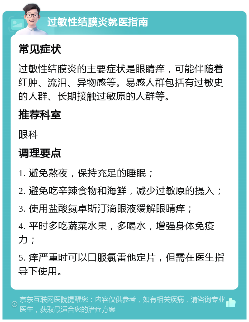 过敏性结膜炎就医指南 常见症状 过敏性结膜炎的主要症状是眼睛痒，可能伴随着红肿、流泪、异物感等。易感人群包括有过敏史的人群、长期接触过敏原的人群等。 推荐科室 眼科 调理要点 1. 避免熬夜，保持充足的睡眠； 2. 避免吃辛辣食物和海鲜，减少过敏原的摄入； 3. 使用盐酸氮卓斯汀滴眼液缓解眼睛痒； 4. 平时多吃蔬菜水果，多喝水，增强身体免疫力； 5. 痒严重时可以口服氯雷他定片，但需在医生指导下使用。