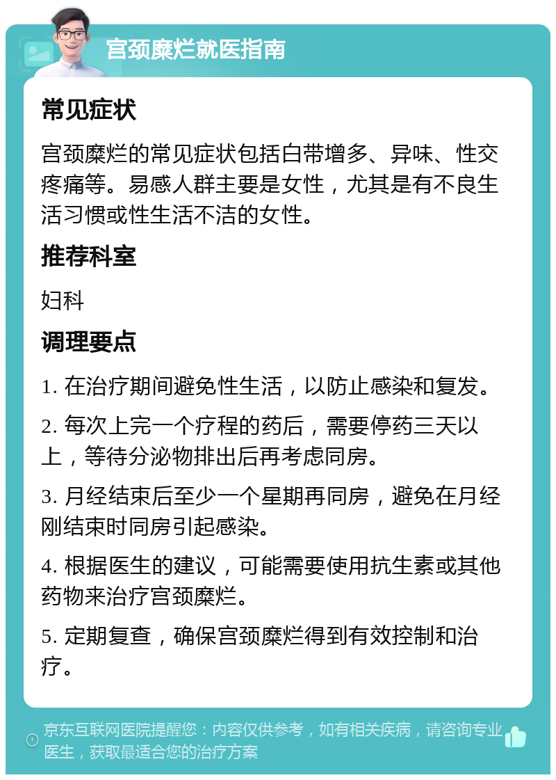 宫颈糜烂就医指南 常见症状 宫颈糜烂的常见症状包括白带增多、异味、性交疼痛等。易感人群主要是女性，尤其是有不良生活习惯或性生活不洁的女性。 推荐科室 妇科 调理要点 1. 在治疗期间避免性生活，以防止感染和复发。 2. 每次上完一个疗程的药后，需要停药三天以上，等待分泌物排出后再考虑同房。 3. 月经结束后至少一个星期再同房，避免在月经刚结束时同房引起感染。 4. 根据医生的建议，可能需要使用抗生素或其他药物来治疗宫颈糜烂。 5. 定期复查，确保宫颈糜烂得到有效控制和治疗。