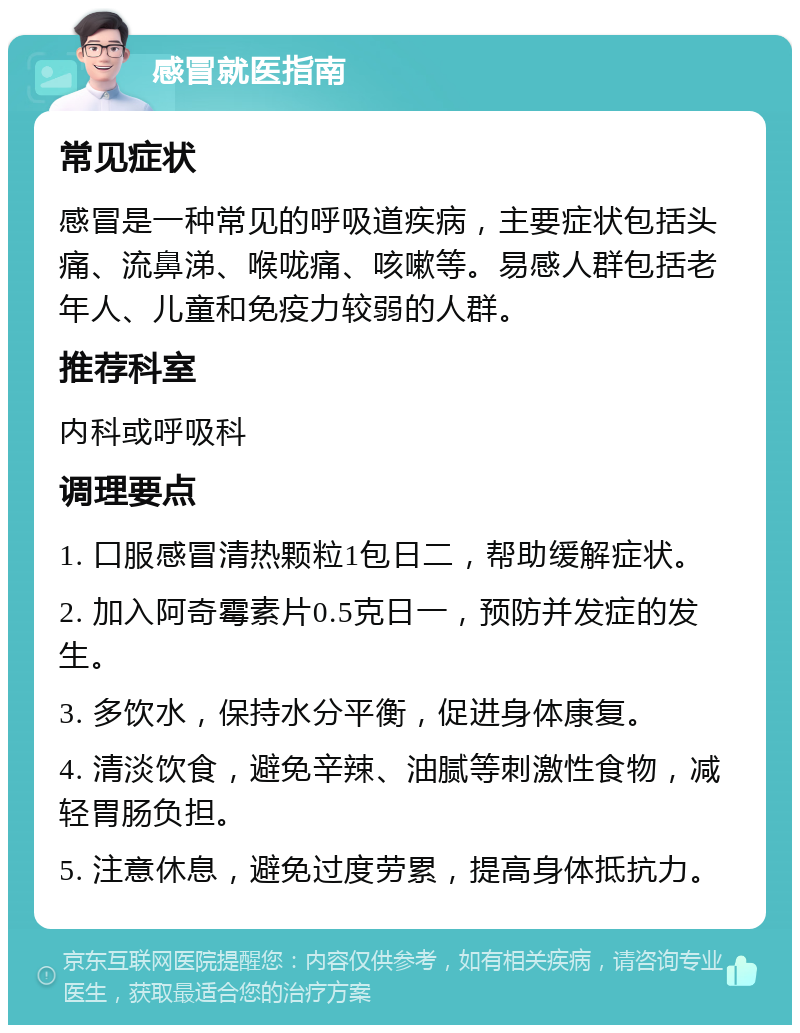 感冒就医指南 常见症状 感冒是一种常见的呼吸道疾病，主要症状包括头痛、流鼻涕、喉咙痛、咳嗽等。易感人群包括老年人、儿童和免疫力较弱的人群。 推荐科室 内科或呼吸科 调理要点 1. 口服感冒清热颗粒1包日二，帮助缓解症状。 2. 加入阿奇霉素片0.5克日一，预防并发症的发生。 3. 多饮水，保持水分平衡，促进身体康复。 4. 清淡饮食，避免辛辣、油腻等刺激性食物，减轻胃肠负担。 5. 注意休息，避免过度劳累，提高身体抵抗力。