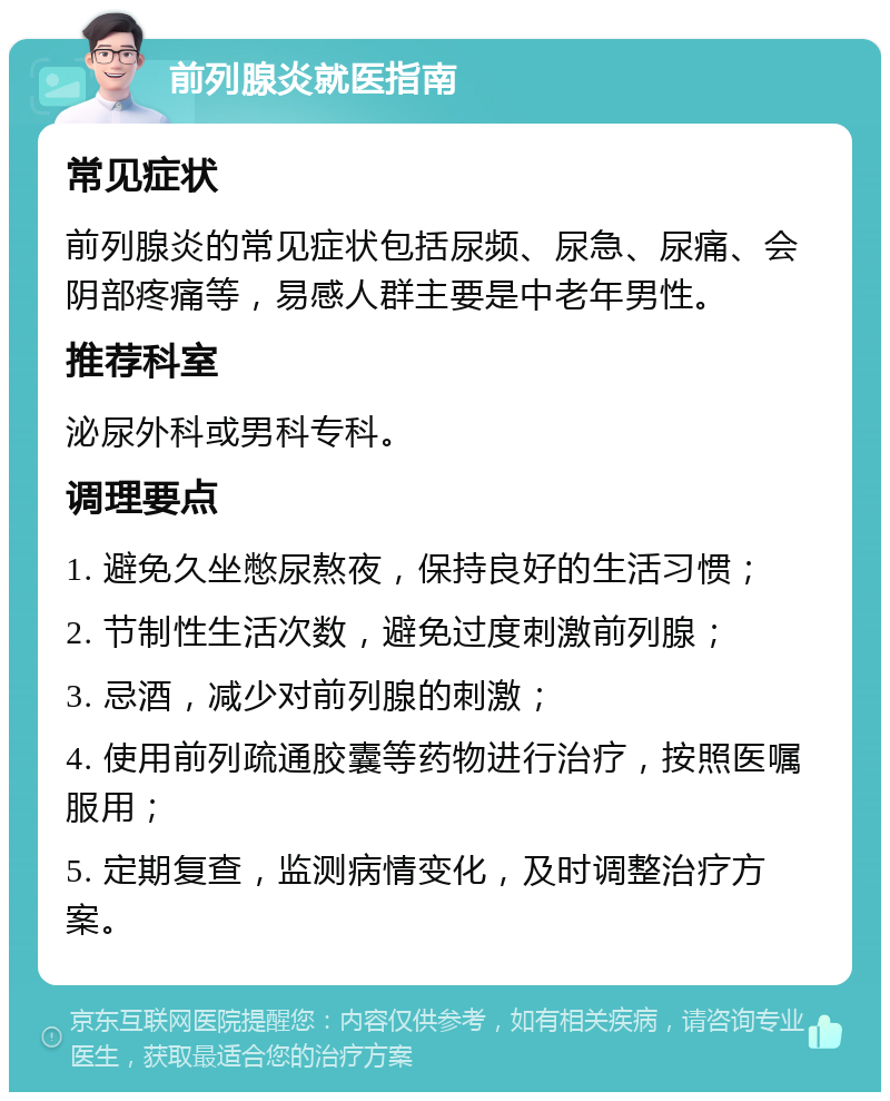 前列腺炎就医指南 常见症状 前列腺炎的常见症状包括尿频、尿急、尿痛、会阴部疼痛等，易感人群主要是中老年男性。 推荐科室 泌尿外科或男科专科。 调理要点 1. 避免久坐憋尿熬夜，保持良好的生活习惯； 2. 节制性生活次数，避免过度刺激前列腺； 3. 忌酒，减少对前列腺的刺激； 4. 使用前列疏通胶囊等药物进行治疗，按照医嘱服用； 5. 定期复查，监测病情变化，及时调整治疗方案。