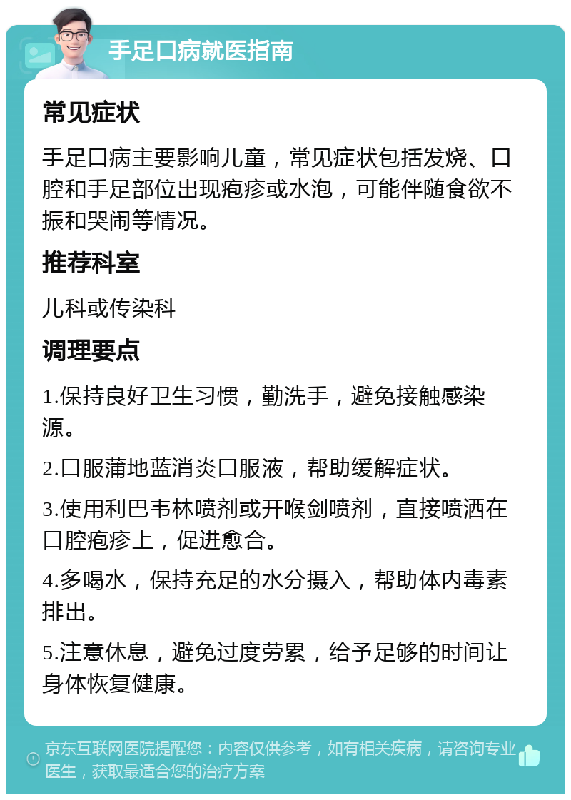 手足口病就医指南 常见症状 手足口病主要影响儿童，常见症状包括发烧、口腔和手足部位出现疱疹或水泡，可能伴随食欲不振和哭闹等情况。 推荐科室 儿科或传染科 调理要点 1.保持良好卫生习惯，勤洗手，避免接触感染源。 2.口服蒲地蓝消炎口服液，帮助缓解症状。 3.使用利巴韦林喷剂或开喉剑喷剂，直接喷洒在口腔疱疹上，促进愈合。 4.多喝水，保持充足的水分摄入，帮助体内毒素排出。 5.注意休息，避免过度劳累，给予足够的时间让身体恢复健康。