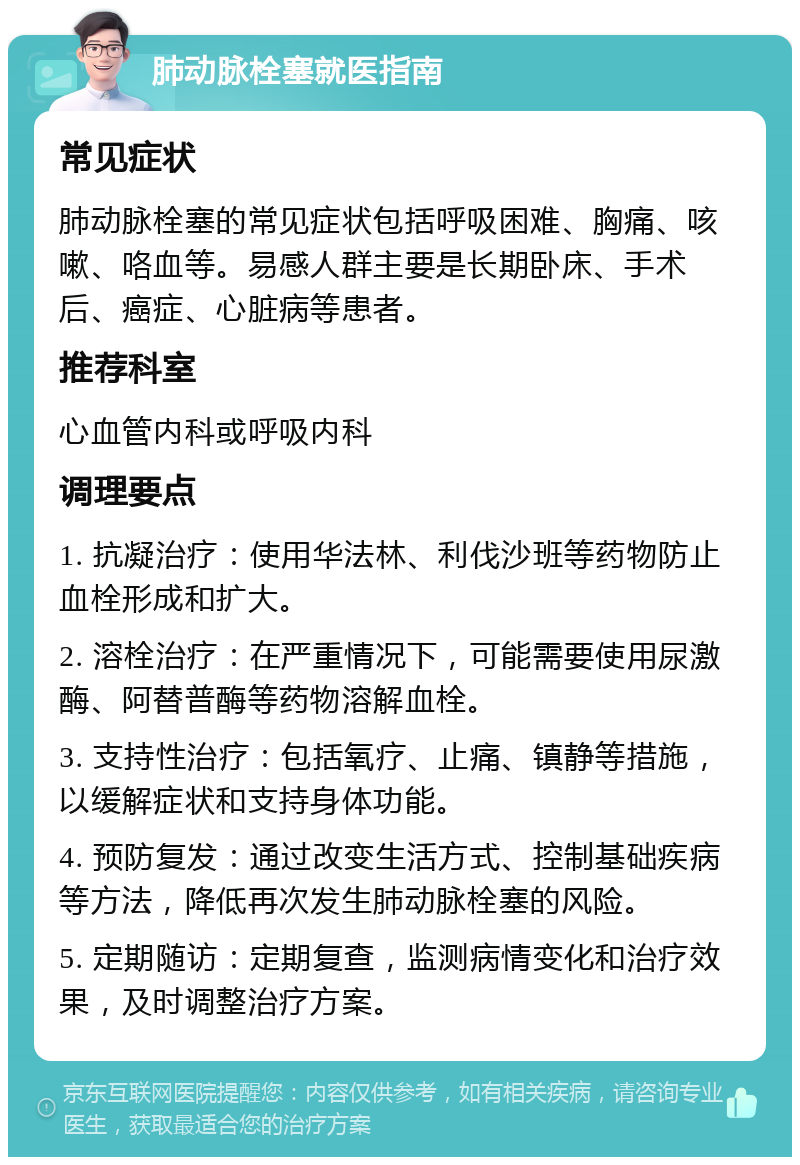 肺动脉栓塞就医指南 常见症状 肺动脉栓塞的常见症状包括呼吸困难、胸痛、咳嗽、咯血等。易感人群主要是长期卧床、手术后、癌症、心脏病等患者。 推荐科室 心血管内科或呼吸内科 调理要点 1. 抗凝治疗：使用华法林、利伐沙班等药物防止血栓形成和扩大。 2. 溶栓治疗：在严重情况下，可能需要使用尿激酶、阿替普酶等药物溶解血栓。 3. 支持性治疗：包括氧疗、止痛、镇静等措施，以缓解症状和支持身体功能。 4. 预防复发：通过改变生活方式、控制基础疾病等方法，降低再次发生肺动脉栓塞的风险。 5. 定期随访：定期复查，监测病情变化和治疗效果，及时调整治疗方案。