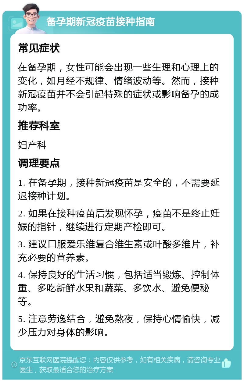 备孕期新冠疫苗接种指南 常见症状 在备孕期，女性可能会出现一些生理和心理上的变化，如月经不规律、情绪波动等。然而，接种新冠疫苗并不会引起特殊的症状或影响备孕的成功率。 推荐科室 妇产科 调理要点 1. 在备孕期，接种新冠疫苗是安全的，不需要延迟接种计划。 2. 如果在接种疫苗后发现怀孕，疫苗不是终止妊娠的指针，继续进行定期产检即可。 3. 建议口服爱乐维复合维生素或叶酸多维片，补充必要的营养素。 4. 保持良好的生活习惯，包括适当锻炼、控制体重、多吃新鲜水果和蔬菜、多饮水、避免便秘等。 5. 注意劳逸结合，避免熬夜，保持心情愉快，减少压力对身体的影响。