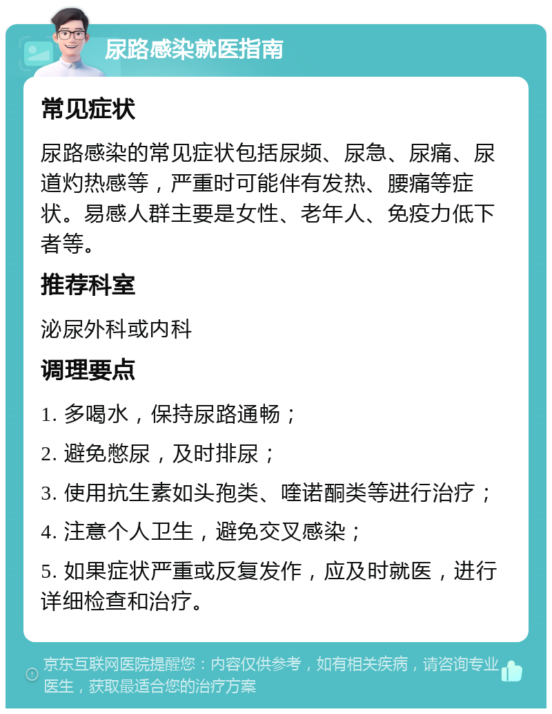 尿路感染就医指南 常见症状 尿路感染的常见症状包括尿频、尿急、尿痛、尿道灼热感等，严重时可能伴有发热、腰痛等症状。易感人群主要是女性、老年人、免疫力低下者等。 推荐科室 泌尿外科或内科 调理要点 1. 多喝水，保持尿路通畅； 2. 避免憋尿，及时排尿； 3. 使用抗生素如头孢类、喹诺酮类等进行治疗； 4. 注意个人卫生，避免交叉感染； 5. 如果症状严重或反复发作，应及时就医，进行详细检查和治疗。